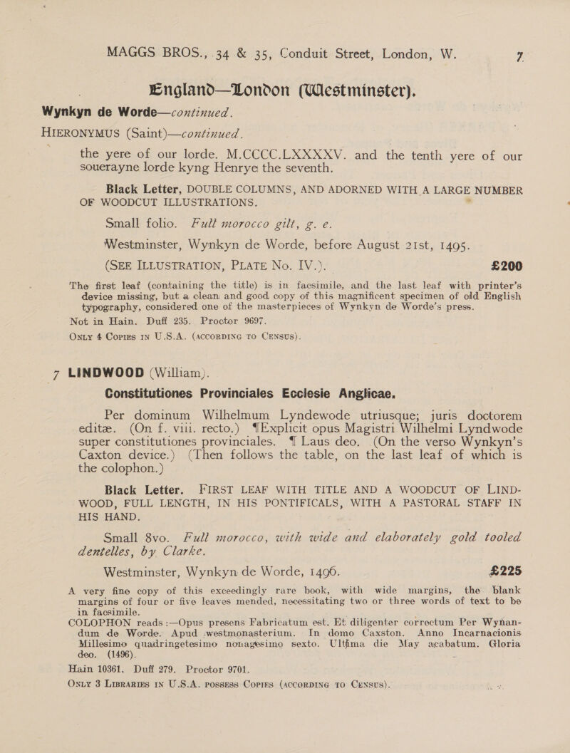 England—DLondon (Westminster). Wynkyn de Worde—coxzinued. HIERONYMUS (Saint)—conéinued. the yere of our lorde. M.CCCC.LXXXXV. and the tenth yere of our souerayne lorde kyng Henrye the seventh. Black Letter, DOUBLE COLUMNS, AND ADORNED WITH A LARGE NUMBER OF WOODCUT ILLUSTRATIONS. . Small folio. Full morocco gilt, g. e. Westminster, Wynkyn de Worde, before August 2Ist, 1495. (SEE ILLUSTRATION, PLATE No. IV.). £200 The first leaf (containing the title) is in facsimile, and the last leaf with printer’s device missing, but a clean and good copy of this magnificent specimen of old English typography, considered one of the masterpieces of Wynkyn de Worde’s press. Not in Hain. Duff 235. Proctor 9697. Onty 4 Corres 1n U.S.A. (AccorDING TO CENSUS). ; LINDWOOD (William). Constitutiones Provinciales Ecclesie Anglicae. Per dominum Wilhelmum Lyndewode utriusque; juris doctorem edite. (On f. vii. recto.) {Explicit opus Magistri Wilhelmi Lyndwode super constitutiones provinciales. { Laus deo. (On the verso Wynkyn’s Caxton device.) (Then follows the table, on the last leaf of which is the colophon.) | Black Letter. FIRST LEAF WITH TITLE AND A WOODCUT OF LIND- WOOD, FULL LENGTH, IN HIS PONTIFICALS, WITH A PASTORAL STAFF IN HIS HAND. ; Small 8vo. Full morocco, with wide and elaborately gold tooled dentelles, by Clarke. Westminster, Wynkyn de Worde, 1490. £225 A very fine copy of this exceedingly rare book, with wide margins, the blank margins of four or five leaves mended, necessitating two or three words of text to be in. facsimile. COLOPHON reads :—Opus presens Fabricatum est. Et diligenter correctum Per Wynan- dum de Worde. Apud -westmonasterium. In domo Caxston. Anno Incarnacionis Millesimo quadringetesimo nonagesimo sexto. Ultima die May acabatum. Glorta deo. (1496). , Hain 10361. Duff 279. Proctor 9701.