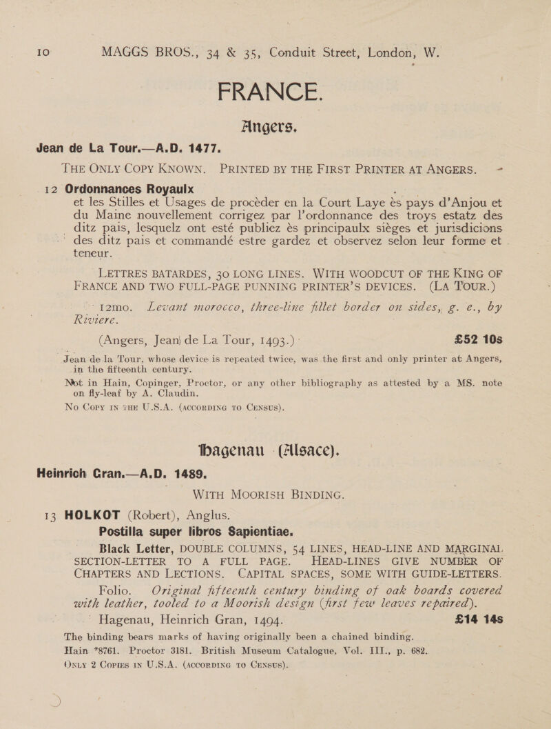 FRANCE. Angers.  Jean de La Tour. A.D. 1477. THE ONLY Copy KNOWN. PRINTED BY THE FIRST PRINTER AT ANGERS. - 12 Ordonnances Royaulx et les Stilles et Usages de proceder en la Court Layeé és pays d’Anjou et du Maine nouvellement corrigez par l’ordonnance des troys estatz des ditz pais, lesquelz ont esté publiez és principaulx sié¢ges et jurisdicions ' des ditz pais et commandé estre gardez et observez selon leur forme et teneur. LETTRES BATARDES, 30 LONG LINES. WITH WOODCUT OF THE KING OF FRANCE AND TWO FULL-PAGE PUNNING PRINTER’S DEVICES. (LA TOUR.) “t2mo. Levant morocco, three-line fillet border on sides, g. e., by Riviere. | (Angers, Jean) de La Tour, 1493.) : £52 10s Jean de la Tour, whose device is repeated twice, was the first and only printer at Angers, in the fifteenth century. Not in Hain, Copinger, Proctor, or any other bibliography as attested by a MS. note on fly-leaf by A. Claudin. No Copy in 7HH U.S.A. (accorDING TO CENSUS). thagenau - (Alsace). A.D. 1489. WITH MoorRIsH BINDING. 13 HOLKOT (Robert), Anglus. Postilla super libros Sapientiae. Black Letter, DOUBLE COLUMNS, 54 LINES, HEAD-LINE AND MARGINAL SECTION-LETTER TO A FULL PAGE. HEAD- LINES GIVE NUMBER OF CHAPTERS AND LECTIONS. CAPITAL SPACES, SOME WITH GUIDE-LETTERS. Folio. Original fifteenth century binding of oak boards covered with leather, tooled to a Moorish design (first few leaves repaired). ~ Hagenau, Heinrich Gran, 14094. £14 14s The binding bears marks of having originally been a chained binding. Hain. *8761. Proctor 3181. British Museum Catalogue, Vol. III., p. 682. : Heinrich Cran. 