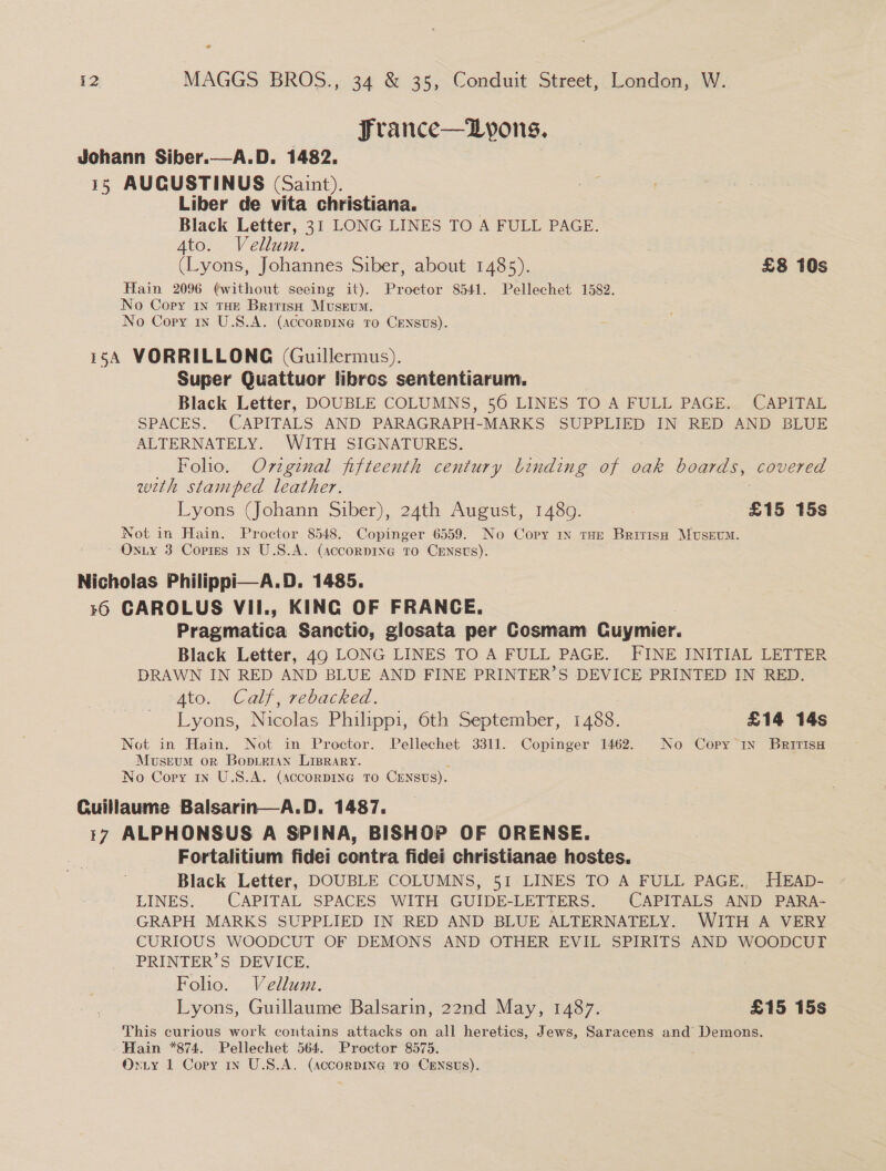 e i2 MAGGS BROS., 34 &amp; 35, Conduit Street, London, W. Jrance—Lyons. Johann Siber.—A.D. 1482. 15 AUCUSTINUS (Saint). Liber de vita christiana. Black Letter, 31 LONG LINES TO A FULL PAGE. (Lyons, Johannes Siber, about 1485). £8 10s Hain 2096 ¢without seeing it). Proctor 8541. Pellechet 1582. No Copy 1N tHe British Museum. 154 VORRILLONG (Guillermus). Super Quattuor libros sententiarum. Black Letter, DOUBLE COLUMNS, 560 LINES TO A FULL PAGE. CAPITAL SPACES. CAPITALS AND PARAGRAPH-MARKS SUPPLIED IN RED AND BLUE ALTERNATELY. WITH SIGNATURES. Foho. Ov7zginal fifteenth century binding of oak boards, covered weth stamped leather. Lyons (Johann Siber), 24th August, 1489. £15 15s Not in Hain. Proctor 8548. Copinger 6559. No Copy In tHe British MuUseEuM. Nicholas Philippi—A.D. 1485. 16 CAROLUS VII., KING OF FRANCE. Pragmatica Sanctio, glosata per Cosmam Cuymier. Black Letter, 49 LONG LINES TO A FULL PAGE. FINE INITIAL LETTER DRAWN IN RED AND BLUE AND FINE PRINTER’S DEVICE PRINTED IN RED. Ato. Calf, rebacked. Lyons, Nicolas Philippi, 6th September, 1488. £14 14s Not in Hain. Not in Proctor. Pellechet 3311. Copinger 1462. No Copy In Britisa Museum or Bopoietan LispRAry. Guillaume Balsarin—A.D. 1487. 17 ALPHONSUS A SPINA, BISHOP OF ORENSE. Fortalitium fidei contra fidei christianae hostes. Black Letter, DOUBLE COLUMNS, 51 LINES TO A FULL PAGE., HEAD- LINES. CAPITAL SPACES WITH GUIDE-LETTERS. CAPITALS AND PARA- GRAPH MARKS SUPPLIED IN RED AND BLUE ALTERNATELY. WITH A VERY CURIOUS WOODCUT OF DEMONS AND OTHER EVIL SPIRITS AND WOODCUT PRINTER’S DEVICE. Folio. Vellumne. Lyons, Guillaume Balsarin, 22nd May, 1487. £15 15s This curious work contains attacks on all heretics, Jews, Saracens and Demons. Hain *874. Pellechet 564. Proctor 8575. 