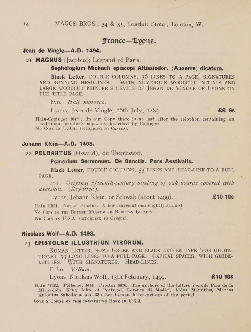 Jrance—Lypons. 21 MAGNUS (Jacobus); Legrand of Paris. _ | Sophclogium Michaeli episcopi Altissiodor. (Auxerre) dicatum. Black Letter, DOUBLE COLUMNS, 36 LINES TO A PAGE, SIGNATURES AND RUNNING HEADLINES. WITH NUMEROUS WOODCUT INITIALS AND LARGE WOODCUT PRINTER’S DEVICE OF JEHAN DE VINGLE OF LYONS ON THE TITLE PAGE. 8vo. Half morocco. Lyons, Jean de Vingle, 26th July, 1485. £6 6s Hain-Copinger 10479. In cur Copy there is no leaf after the colophon containing an additional printer’s mark as described by Copinger. No Copy in U.S.A. (AccornpINa@ TO CENsUs). Johann Klein—A.D. 1498. 22 PELBARTUS (Oswald), de Themeswar. Pomerium Sermonum. De Sanctis. Pars Aestivalis. Black Letter, DOUBLE COLUMNS, 53 LINES AND HEAD-LINE TO A FULL PAGE. Ato. Original fifteenth-century binding of oak boards covered with deerskin. (Repatred). Lyons, Johann Klein, or Schwab (about 1499). £10 10s Hain 12554. Not in Proctor. A few leaves at end slightly stained. No Copy In THE British MustuM or Bopueran Liprary. No Cory in U.S.A. (AccorDING TO CENSUS). Nicolaus Wolf—A.D. 1498. 23 EPISTOLAE ILLUSTRIUM VIRORUM. ROMAN LETTER, SOME GREEK AND BLACK LETTER TYPE (FOR QUOTA-. TIONS), 53 LONG LINES TO A FULL PAGE. CAPITAL SPACES, WITH GUIDE- LETTERS. WITH SIGNATURES. HEAD-LINES. Folio. Vellum. Lyons, Nicolaus Wolf, 13th February, 1499. £10 10s Hain *6662. Pellechet 4614. Proctor 8676. The authors of the letters include Pico de la Mirandola, King John of Portugal, Lorenzo di Medici, Aldus Manutius, Marcus Antonius Sabellicus and 32 other famous letter-writers of the period. OxLY 2 Copms OF THIS INTERESTING Book 1x U.S.A.
