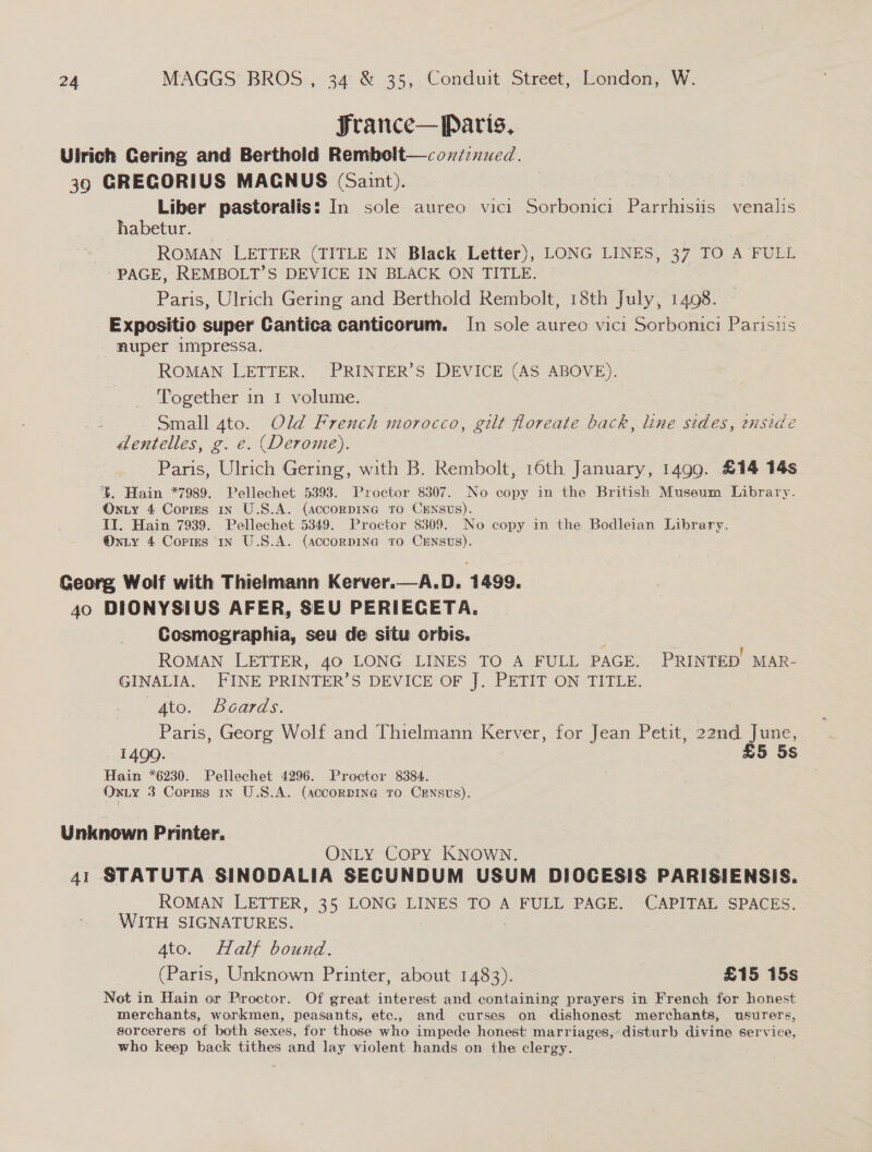 France— Paris, Ulrich Cering and Berthold Rembolt—covntznued. 39 GRECORIUS MAGNUS (Saint). Liber pastoralis: In sole aureo vici Sorbonici Parrhisiis venalis habetur. ROMAN LETTER (TITLE IN Black Letter), LONG LINES, 37 TO A FULL - PAGE, REMBOLT’S DEVICE IN BLACK ON TITLE. Paris, Ulrich Gering and Berthold Rembolt, 18th July, 1498. Expositio super Cantica canticorum. In sole aureo vici Sorbonici Parisiis nuper impressa. ROMAN LETTER. PRINTER’S DEVICE (AS ABOVE). Together in 1 volume. Small 4to. Old French morocco, gilt floreate back, line sides, ensidé dentelles, g. e. (Derome). Paris, Ulrich Gering, with B. Rembolt, 16th January, 1499. £14 14s b. Hain *7989. Pellechet 5393. Proctor 8307. No copy in the British Museum Library. On ty 4 Corms in U.S.A. (AccorRDING TO CENSUS). II. Hain 7939. Pellechet 5349. Proctor 8309. No copy in the Bodleian Library. @nxiy 4 Corres 1x U.S.A. (AccorDING TO CENSUS). Georg Wolf with Thielmann Kerver.—A.D. 1499. 40 DIONYSIUS AFER, SEU PERIECETA. Cosmographia, seu de situ orbis. ROMAN LETTER, 40 LONG LINES TO A FULL PAGE. PRINTED! MAR- GINALIA. FINE PRINTER’S DEVICE OF J. PETIT ON TITLE.  “to. Beards. Paris, Georg Wolf and Thielmann Kerver, for Jean Petit, 22nd June, 1499. £5 5s Hain *6230. Pellechet 4296. Proctor 8384. ONLY 3 Corres In U.S.A. (accorDING TO CENSUS). Unknown Printer. ONLY COPY KNOWN. 41 STATUTA SINODALIA SECUNDUM USUM DIOCESIS PARISIENSIS. ROMAN LETTER, 35 LONG LINES TO A FULL PAGE. CAPITAL SPACES. WITH SIGNATURES. 4to. Half bound. (Paris, Unknown Printer, about 1483). £15 15s Not in Hain or Proctor. Of great interest and containing prayers in French for honest merchants, workmen, peasants, etc., and curses on dishonest merchants, usurers, sorcerers of both sexes, for those who impede honest marriages, disturb divine service, who keep back tithes and lay violent hands on the clergy.