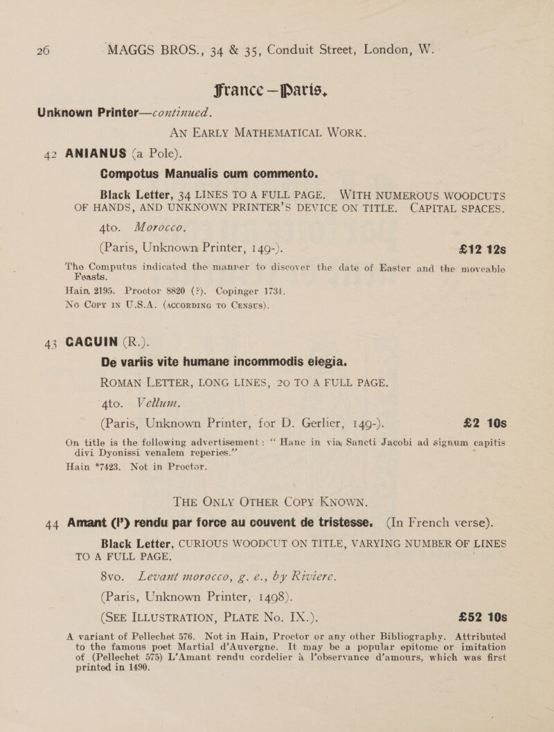 France —Paris, Unknown Printer—cozzznued. AN EARLY MATHEMATICAL WORK. 42 ANEIANUS (a Pole). Compotus Manualis cum commento. Black Letter, 34 LINES TO A FULL PAGE. WITH NUMEROUS WOODCUTS OF HANDS, AND UNKNOWN PRINTER’S DEVICE ON TITLE. CAPITAL SPACES. 4to. Morocco. (Paris, Unknown Printer, 149-). £12 12s The Computus indicated the manner to discover the date of Easter and the moveable Feasts. Hain, 2195. Proctor 8820 (?). Copinger 1734. No Copy 1n U.S.A. (accorpiIne To CeEnsts). 43 GACUIN (R.). De variis vite humane incommodis eiegia. ROMAN LETTER, LONG LINES, 20 TO A FULL PAGE. Ato. Vellum. (Paris, Unknown Printer, for D. Gerlier, 149-). — £2 10s On title is the following advertisement: “‘ Hane in via Sancti Jacobi ad signum capitis divi Dyonissi venalem reperies.”’ Hain *7423. Not in Proctor. THE ONLY OTHER Copy KNOWN. 44 Amant (2) rendu par force au couvent de tristesse. (In French verse). Black Letter, CURIOUS WOODCUT ON TITLE, VARYING NUMBER OF LINES TO A FULL PAGE. : 8vo. Levant morocco, g. é., by Riviere. (Paris, Unknown Printer, 1498). (SEE ILLUSTRATION, PLATE No. IX.). £52 10s A variant of Pellechet 576. Not in Hain, Proctor or any other Bibliography. Attributed to the famous poet Martial d’Auvergne. It may be a popular epitome or imitation of (Pellechet 575) L’Amant rendu cordelier &amp; Vobservance d’amours, which was first printed in 1490.