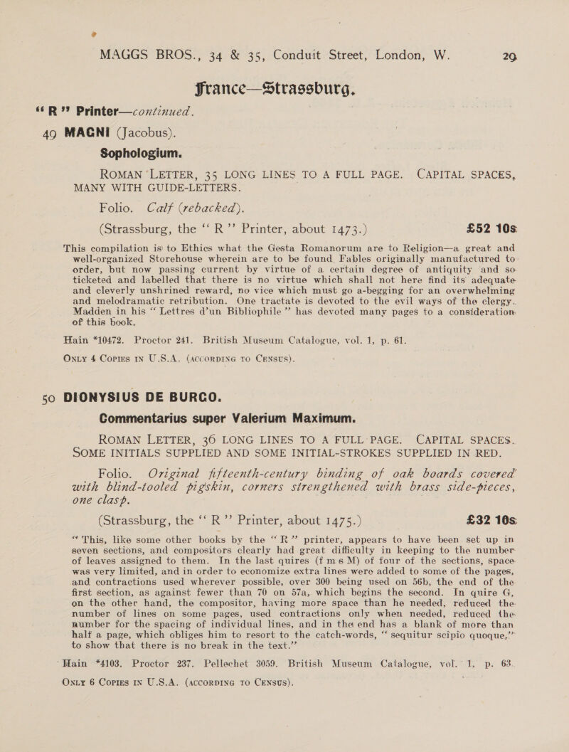 ? MAGGS BROS., 34 &amp; 35, Conduit Street, London, W. 26 France—Strassburg, ‘R Printer—concznued. . 49 MAGNI (Jacobus). Sophologium. ROMAN ‘LETTER, 35 LONG LINES TO A FULL PAGE. CAPITAL SPACES, MANY WITH GUIDE-LETTERS. Folio. Calf (rebacked). (Strassburg, the “‘ R’’ Printer, about 1473.) £52 10s This compilation is! to Ethics what the Gesta Romanorum are to Religion—a great and well-organized Storehouse wherein are to be found. Fables originally manufactured to order, but now passing current by virtue of a certain degree of antiquity and so. ticketed and labelled that there is no virtue which shall not here find its adequate and cleverly unshrined reward, no vice which must go a-begging for an overwhelming and melodramatic retribution. One tractate is devoted to the evil ways of the clergy. Madden in his “ Lettres d’un Bibliophile ” has devoted many pages to a consideration of this book. Hain *10472. Proctor 241. British Museum Catalogue, vol. 1, p. 61. On.ty 4 Corres In U.S.A. (AccorDING to CENSUS). so DIONYSIUS DE BURCO. Commentarius super Valerium Maximum. ROMAN LETTER, 360 LONG LINES TO A FULL’ PAGE. CAPITAL SPACES. SOME INITIALS SUPPLIED AND SOME INITIAL-STROKES SUPPLIED IN RED. Folio. Original jfifteenth-century binding of oak boards covered with blind-tooled pigskin, corners strengthened with brass side-pieces, one clasp. (Strassburg, the ‘‘ R’’ Printer, about 1475.) | £32 10s; “This, like some other books by the “‘R” printer, appears to have been set up in seven sections, and compositors clearly had great difficulty in keeping to the number of leaves assigned to them. In the last quires (f ms M) of four of. the sections, space. was very limited, and in order to economize extra lines were added to some of the pages, and contractions used wherever possible, over 300 being used on 56b, the end of the first section, as against fewer than 70 on 57a, which begins the second. In quire G, on the othec hand, the compositor, having more space than he needed, reduced the: number of lines on some pages, used contractions only when needed, reduced the- number for the spacing of individual lines, and in the end has a blank of more than half a page, which obliges him to resort to the catch-words, “ sequitur scipio quoque,’” to show that there is no break in the text.’’ ‘Hain *4103. Proctor 237. Pellechet 3059. British Museum Catalogue, vol.’ 1, p. 63.