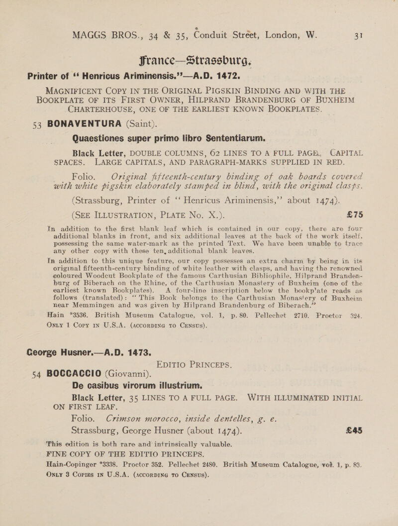 France—Strassburg, Printer of “‘ Henricus Ariminensis.’’—A.D. 1472. MAGNIFICENT COPY IN THE ORIGINAL PIGSKIN BINDING AND WITH THE BOOKPLATE OF ITS FIRST OWNER, HILPRAND BRANDENBURG OF BUXHEIM CHARTERHOUSE, ONE OF THE EARLIEST KNOWN BOOKPLATES. 53 BONAVENTURA (Saint). Quaestiones super primo libro Sententiarum. Black Letter, DOUBLE COLUMNS, 62 LINES TO A FULL PAGE, CAPITAL SPACES. LARGE CAPITALS, AND PARAGRAPH-MARKS SUPPLIED IN RED. Folio. Original fifteenth-century binding of oak boards covered with white pigskin elaborately stamped in blind, with the original clasps. (Strassburg, Printer of ‘‘ Henricus Ariminensis,’’ about 1474). (SEE ILLUSTRATION, PLATE No. .X.,). £75 In addition to the first blank leaf which is contained in our copy, there are four additional blanks in front, and six additional leaves at the back of the work itself, possessing the same water-mark as the printed Text. We have been unable to trace any other copy with these ten, additional blank leaves. pt ota Fn addition to this unique feature, our copy possesses an extra charm ‘by being in its original fifteenth-century binding of white leather with clasps, and having the renowned coloured Woodcut Bookplate of the famous Carthusian Bibliophile, Hilprand Branden- burg of Biberach on the Rhine, of the Carthusian Monastery of Buxheim (one of the earliest known Bookplates). A four-line inscription below the bookp'ate reads as follows (translated): “‘ This Book belongs to the Carthusian Monastery of Buxheim near Memmingen and was given by Hilprand Brandenburg of Biberach.” Hain *3536. British Museum Catalogue, vol. 1, p.80. Pellechet 2710. Proctor 924. Onty 1 Copy 1x U.S.A. (accorDING TO CENSUS). George Husner.—A.D. 1473. EDITIO PRINCEPS. 54 BOCCACCIO (Giovanni). De casibus virorum illustrium. Black Letter, 35 LINES TO A FULL PAGE. WITH ILLUMINATED INITIAL ON FIRST LEAF. Folio. Czvzmson morocco, inside dentelles, g. e. Strassburg, George Husner (about 1474). £45 Fhis edition is both rare and intrinsically valuable. FINE COPY OF THE EDITIO PRINCEPS. Hain-Copinger *3338. Proctor 352. Pellechet 2480. British Museum Catalogue, vol. 1, p. 83.