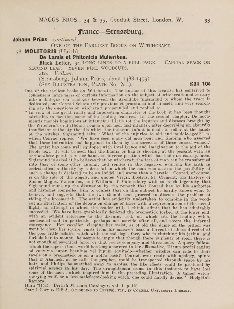 Srance—Strassburg, Johann Priiss—cozstinued. ONE OF THE EARLIEST BOOKS ON WITCHCRAFT. 58 MOLITORIS (Ulrich). De Lamis et Phitonicis Mulieribus. Black Letter, 34 LONG LINES TO A FULL PAGE. CAPITAL SPACE ON SECOND LEAF. SEVEN FINE WOODCUTS. 4to. Vellum. (Strassburg, Johann Priiss, about 1488-1493). (SEE ILLUSTRATION, PLATE No. XI). £31 10s One of the earliest books on Witchcraft. The author of this treatise has contrived to condense a large mass of curious information on the subject of witcheratt and sorcery into a dialogus seu trialogus between the Archduke Sigismund to whom the tract is dedicated, one Conrad Schatz (vir providus et praestans) and himself, and very search- ing are the questions on witchcraft propounded and replied to. “In view of the great rarity and interesting character of the book it has been thought advisable to mention some of its leading features. In the second chapter, De nocu- mentis morbis hominibus et infantibus illatis (of the injuries and diseases brought by the Witchcraft or Pythonic women upon men and infants), after describing on absurdly insufficient authority the ills which the innocent infant is made to suffer at the hands of the witches, Sigismund asks, ‘ What of the injuries to old and middle-aged?’ to which Conrad replies, ‘We have seen many old men bent and limping who asserted that these infirmities had happened to them by the sorceries of these cursed women.’ The artist has come well equipped with intelligence and imagination to the aid of the feeble text. It will be seen that the Lamia or hag is shooting at the peasant with an arrow whose point is in her hand, an inverse position which has had dire consequences. Sigismund is asked if ha believes that by witchcraft the face of man can be transformed into that of some other animal, and replies in the negative, evincing his faith in ecclesiastical authority by a decretal in which the man who asserts the possibility of such a change is declared to be an infidel and worse than a heretic. Conrad, of course, is on the side of the angels, and quotes Virgil, Boetius, St. Clement, the History of Simon Magus, Vincentius, and William of Malmesbury with so much ingenuity that Sigismund sums up the discussion by the remark that Conrad has by his authories and histories compelled him to confess that on this subject he hardly knows what to believe, and suggests that the two should next proceed to discuss the problem of riding the broomstick. The artist has evidently undertaken to combine in the wood- eut an illustration of the debate on change of faces with a representation of the aerial flight, an attempt in which the reader will, I think, admit that he has admirably succeeded. We have here graphically depicted the broomstick forked at the lower end, with an evident reference to the divining rod, on which sits the leading witch, ass-headed and in petticoats, perhaps not astride after all, and steers the infernal conveyance. Her cavalier, clasping her waist, as of old the dame on the pillion was wont to clasp her squire, emits from his macaw’s beak a torrent of abuse directed at the poor little belated witch with the sad dog’s face, who is clutching his jerkin, and forbids her to mount; he seems to imply that though there is plenty of room there is not enough of psychical force, or that two is company and three none. A query follows which the superstitious world has long answered in the affirmative, Utrum profici cantur ad convivia super baculum vel lupum equitado—whether witches can ride to their ° revels on a broomstick or on a wolf’s back? Conrad, ever ready with apology, opines that if Abacuck, as he calls the prophet, could be transported through space by his hair, and Philips be snatched away to Azotus, the like effects could be produced by spiritual agency in his day. The draughtsman seems in this instance to have lost some of the nerve which inspired him in the preceding illustration. A tamer witch- aa wolf, or a less maleficent-looking witch, one could hardly devise.” —Hodgkin’s ariora. Hain *11535. British Museum Catalogue, vol. 1, p. 126. Onzy 1 Copy 1n U.S.A. (acconpiIne to Census), viz., Iv CORNELL Untversity Liprary.