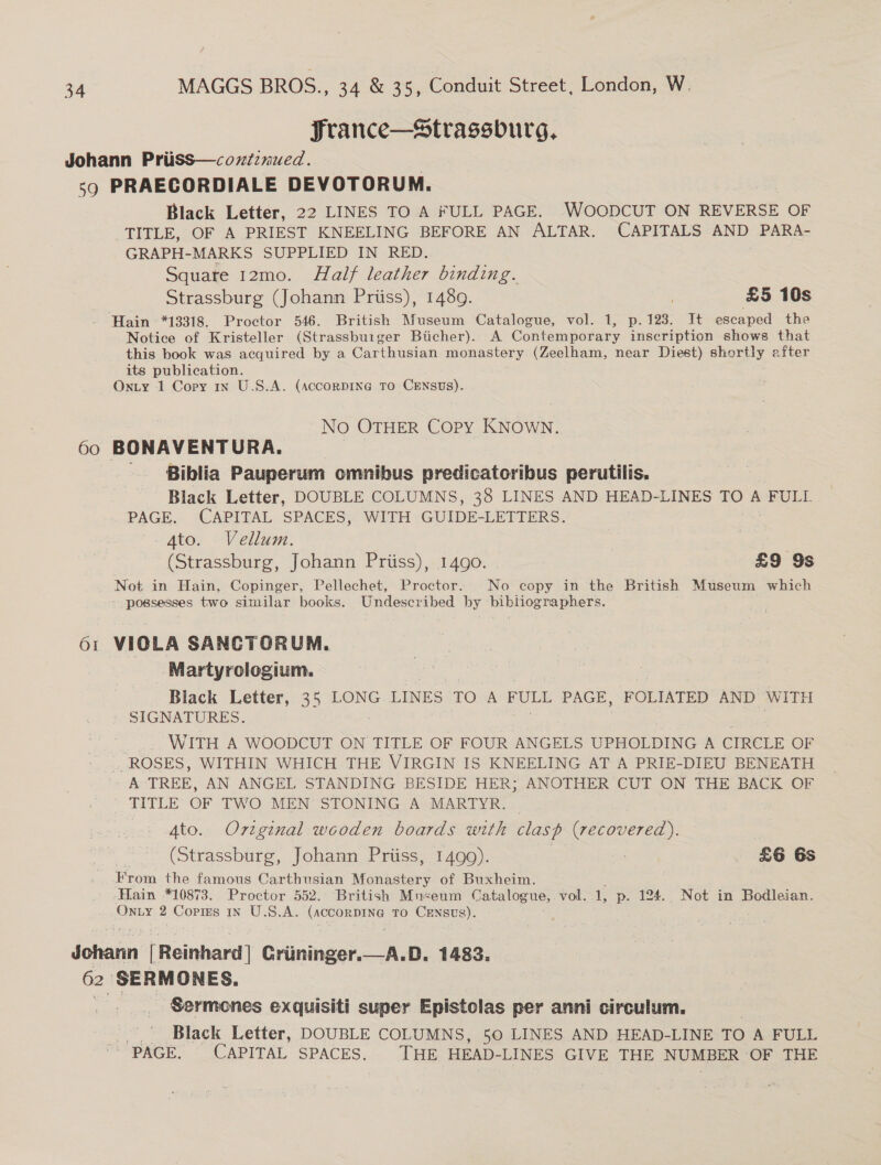 France—Strassburg, Johann PriisS—coxtiznued. . so PRAECORDIALE DEVOTORUM. Black Letter, 22 LINES TO A FULL PAGE. WOODCUT ON REVERSE OF TITLE, OF A PRIEST KNEELING BEFORE AN ALTAR. CAPITALS AND PARA- GRAPH-MARKS SUPPLIED IN RED. Square 12mo. Half leather binding. Strassburg (Johann Priiss), 1489. £5 10s ‘Hain *13318. Proctor 546. British Museum Catalogue, vol. 1, p.123. It escaped the Notice of Kristeller (Strassburger Butcher). A Contemporary inscription shows that this book was acquired by a Carthusian monastery (Zeelham, near Diest) shortly after its publication. Onty 1 Copy 1x U.S.A. (accorpINeG To CENSUS). No OTHER Copy KNOWN. 60 BONAVENTURA. Biblia Pauperum omnibus predicatoribus perutilis. Black Letter, DOUBLE COLUMNS, 38 LINES AND HEAD-LINES TO A FULL PAGE. CAPITAL SPACES, WITH GUIDE-LETTERS. 4to. Vellum. . (Strassburg, Johann Priiss), 1490. £9 9s Not in Hain, Copinger, Pellechet, Proctor. No copy in the British Museum which - possesses two similar books. Undescribed by beh iee anne 61 VIOLA SANCTORUM. Martyrologium. Black Letter, 35 LONG LINES TO A FULL PAGE, FOLIATED AND WITH SIGNATURES. : ey WITH A WOODCUT ON TITLE OF FOUR ANGELS UPHOLDING A CIRCLE OF ROSES, WITHIN WHICH THE VIRGIN IS KNEELING AT A PRIE-DIEU BENEATH A TREE, AN ANGEL STANDING BESIDE HER; ANOTHER CUT ON THE BACK OF TITLE OF TWO MEN STONING A MARTYR. — Ato. Original wooden boards with clasp (recovered). (Strassburg, Johann Priiss, 1499). : £6 6s From the famous Carthusian Monastery of Buxheim. Hain *10873. Proctor 552. British Mnseum Catalogue, vol. 1 p. 124. Not in Bodleian. Onuy 2 Cops 1n U.S.A. (ACCORDING TO CENSUS). Johann [Reinhard] Griininger. 62 SERMONES. Sermones exquisiti super Epistolas per anni circulum. Black Letter, DOUBLE COLUMNS, 50 LINES AND HEAD-LINE TO A FULL PAGE. CAPITAL SPACES. THE HEAD-LINES GIVE THE NUMBER OF THE A.D. 1483. 