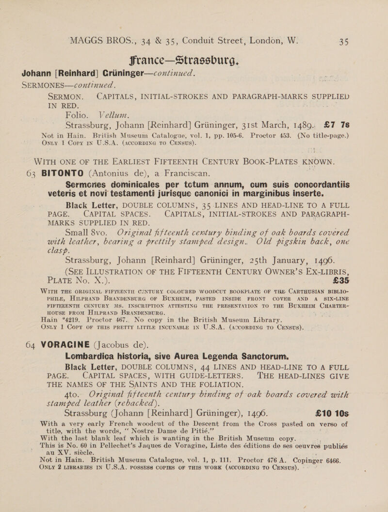 Srance—Strassburg, Johann [Reinhard] Criininger—coxz:nued. SERMONES—continued. SERMON. CAPITALS, INITIAL-STROKES AND PARAGRAPH-MARKS SUPPLIED IN RED. 3 + Folio. Vellum. Strassburg, Johann [Reinhard] Griininger, 31st March, 1489. £7 78 Not in Hain. British Museum Catalogue, vol. 1, pp. 105-6. Proctor 453. (No title-page.) ONLY 1 Copy 1x U.S.A. (accorDING TO CENSUs). WITH ONE OF THE EARLIEST FIFTEENTH CENTURY BOOK- PLATES - KNOWN. 63 BITONTO (Antonius de), a Franciscan. Sermcnes dominicales per totum annum, cum suis concordantiis veteris et novi testamenti jurisque cancnici in marginibus inserte. Black Letter, DOUBLE COLUMNS, 35-LINES AND HEAD-LINE TO A FULL PAGE. CAPITAL SPACES. CAPITALS, INITIAL-STROKES AND PARAGRAPH- MARKS. SUPPLIED IN_ RED. . Small 8vo. Ov7zginal fifteenth century binding of oak boards covered with leather, bearing a prettily stamped design. Old pigskin back, one clasp. Strassburg, Johann [Reinhard] Griininger, 25th January, 1496. b) . (SEE ILLUSTRATION OF THE FIFTEENTH CENTURY OWNER’S EX-LIBRIS, PEATE No. X.). £35 WITH THE ORIGINAL FIFTEENTH CSNTURY COLOURED WOODCUT BOOKPLATE OF THE CARTHUSIAN BIBLIO- PHILE, HiLPRAND BRANDENBURG OF BUXHEIM, PASTED INSIDE FRONT COVER AND A_ SIX-LINE FIFTEEENTH CENTURY MS. INSCRIPTION ATTESTING THE PRESENTATION TO THE BuxHEmt CHARTER~ HOUSE FROM HiLpRAND BRANDENBURG. Hain *4219. Proctor 467.. No copy in the British Museum Library. Onty 1 Copy OF THIS PRETTY LITTLE INCUNABLE IN U.S.A. (AccorDING TO CENSUS). 64 VORACGINE (Jacobus de). Lombardica historia, sive Aurea Legenda Sanctorum Black Letter, DOUBLE COLUMNS, 44 LINES AND HEAD-LINE TO A FULL PAGE. CAPITAL SPACES, WITH GUIDE-LETTERS. THE HEAD-LINES GIVE THE NAMES OF THE SAINTS AND THE FOLIATION. 4to. Original fifteenth century binding of oak boards covered with stamped leather (rebacked). Strassburg (Johann [Reinhard] Griininger), 1496. £10 10s With a very early French woodcut of the Descent from the Cross pasted on verso of title, with the words, ‘“‘ Nostre Dame de Pitié.’”’ With the last blank leaf which is wanting in the British Museum copy. This is No. 60 in Pellechet’s Jaques de Voragine, Liste des éditions de ses oeuvres g publiés au XV. siécle. Not in Hain. British Museum Catalogue, vol. 1, p.111. Proctor 476 A. Copinger 6466.
