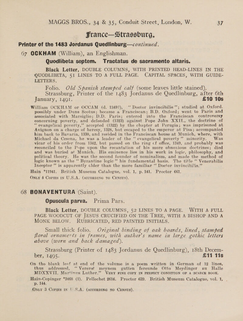 France—Strassburg, Printer of the 1483 Jordanus Quedlinburg—couzinued. 67 OCKHAM (William), an Englishman. Quodlibeta septem. Tractatus de sacramento altaris. Black Letter, DOUBLE COLUMNS, WITH PRINTED HEAD-LINES IN THE QUODEIBETA, 51 LINES TO A FULL PAGE. CAPITAL SPACES, WITH GUIDE- LETTERS. Folio. Old Spanish stamped calf (some leaves little stained). Strassburg, Printer of the 1483 Jordanus de Quedlinburg, after 6th January, 1491. £10 10s William OCKHAM or OCCAM (d. 1349), ‘ Doctor invincibilis *’; studied at Oxford. possibly under Duns Scotus; became a Franciscan; B.D. Oxford; went to Paris and associated with Marsiglio; D.D. Paris; entered into the Franciscan controversy eoncerning poverty, and defended (1323) against Pope John XXII., the doctrine of *“ evangelical poverty,” accepted (1322) by the chapter at Perugia; was imprisoned at Avignon on a charge of heresy, 1328, but escaped to the emperor at Pisa; accompanied him back to Bavaria, 1330, and resided in the Franciscan house at Munich, where, with Michael da Cesena, he was a leader of the “‘ evangelical poverty ” minority. Was vicar of his order from 1342, but passed on the ring cf office, 1349, and probably was reconciled to the P»pe upon the recantation of his more obnoxious doctrines; died and was buried at Munich. His eminence lies in his work in logic, philosophy, and political theory. He was the second founder of nominalism, and made the method of logic known as the “ Byzantine logic”? his fundamental basis. The title “ Venerabilis Inceptor ” is apparently clder than the more familiar “‘ Doctor invincibilis,” Hain *11941. British Museum Catalogue, vol. 1, p.141. Proctor 661. Oxiy 4 Copms 1n U.S.A. (AccoRDING TO CENSUS). 68 BONAVENTURA (Saint). Opuscula parva. Prima Pars. Black Letter, DOUBLE COLUMNS, 52 LINES TO A PAGE. WITH A FULL PAGE WOODCUT OF JESUS CRUCIFIED ON THE TREE, WITH A BISHOP AND A MONK BELOW. RUBRICATED, RED PAINTED INITIALS. Small thick folio. Ov7igznal binding of oak boards, lined, stamped floral ornamerts in frames, with author's name in large gothic letters above (worn and back damaged). Strassburg (Printer of 1483 Jordanus de Oued. 18th Decem- ber, 1495. E11 tis On the blank leaf at end of the volume is a poem written in German of 12 lines, thus addressed, ‘‘ Vererat meynem gutten fereunde Otto Meydinger zu Halle MDXXVITI. Martinus Luther.” VERY FINE COPY IN PERFECT CONDITION OF A SCARCE BOOK. Hain-Copinger *3468 (1). Pellechet 2616. Proctor 639. British Museum Catalogue, vol. 1, . p. 144. ; Oniy 3 Copms x 1).S.A. (AccorDIxXG To CxEnsts).