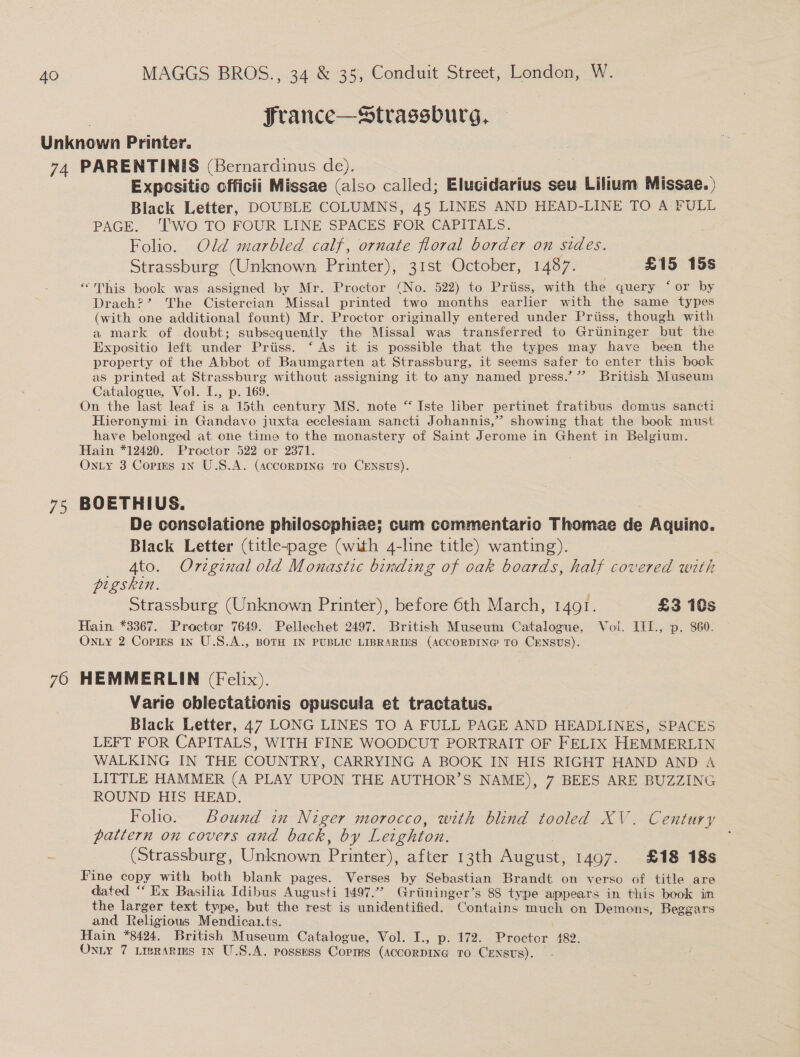 : Jrance—Strassburg, Unknown Printer. 74 PARENTINIS (Bernardinus de). Expcsitio officii Missae (also called; Elucidarius seu Lilium Missae. ) Black Letter, DOUBLE COLUMNS, 45 LINES AND HEAD-LINE TO A FULL PAGE. ‘T'WO TO FOUR LINE SPACES FOR CAPITALS. : Folio. Old marbled calf, ornate floral border on sides. Strassburg (Unknown Printer), 31st October, 1487. £15 15s “This book was assigned by Mr. Proctor (No. 522) to Prtiss, with the query ‘or by Drach?’ The Cistercian Missal printed two months earlier with the same types (with one additional fount) Mr. Proctor originally entered under Priiss, though with a mark of doubt; subsequently the Missal was transferred to Grtininger but the Expositio left under Priiss. ‘As it is possible that the types may have been the property of the Abbot of Baumgarten at Strassburg, it seems safer to enter this book as printed at Strassburg without assigning it to any named press.’”? British Museum Catalogue, Vol. [., p. 169. On the last leaf is a 15th century MS. note “Iste liber pertinet fratibus domus sancti Hieronymi in Gandavo juxta ecclesiam sancti Johannis,” showing that the book must have belonged at one time to the monastery of Saint Jerome in Ghent in Belgium. Hain *12420. Proctor 522 or 2371. Onty 3 Copms in U.S.A. (accorpIne to CExsus). 75 BOETHIUS. De consclatione philosophiae; cum commentario Thomae de Aquino. Black Letter (title-page (with 4-line title) wanting). : Ato. Orvzginal old Monastic binding of oak boards, half covered with pigskin. Strassburg (Unknown Printer), before 6th March, 1401. £3 10s Hain *3367. Proctor 7649. Pellechet 2497. British Museum Catalogue, Vol. III., p. 860. Onzy 2 Copies in U.S.A., BOTH IN PUBLIC LIBRARIES (ACCORDING TO CENSUS). 76 HEMMERLIN (Felix). Varie oblectationis opuscula et tractatus. Black Letter, 47 LONG LINES TO A FULL PAGE AND HEADLINES, SPACES LEFT FOR CAPITALS, WITH FINE WOODCUT PORTRAIT OF FELIX HEMMERLIN WALKING IN THE COUNTRY, CARRYING A BOOK IN HIS RIGHT HAND AND A LITTLE HAMMER (A PLAY UPON THE AUTHOR’S NAME), 7 BEES ARE BUZZING ROUND HIS HEAD. Folio. Bound in Niger morocco, with blind tooled XV. Century pattern on covers and back, by Leighton. f (Strassburg, Unknown Printer), after 13th August, 1497. £18 18s Fine copy with both blank pages. Verses by Sebastian Brandt on verso of title are dated “ Ex Basilia Idibus Augusti 1497.” Griininger’s 88 type appears in this book im the larger text type, but the rest is unidentified. Contains paige on Demons, Beggars and Relig gious Mendicaz.ts. Hain *8424. British Museum Catalogue, Vol. I., p. 172. Pnoziin, 482, OnLy 7 LisRARIES IN U.S.A. possess Corirs (ACCORDING to. CENsts).