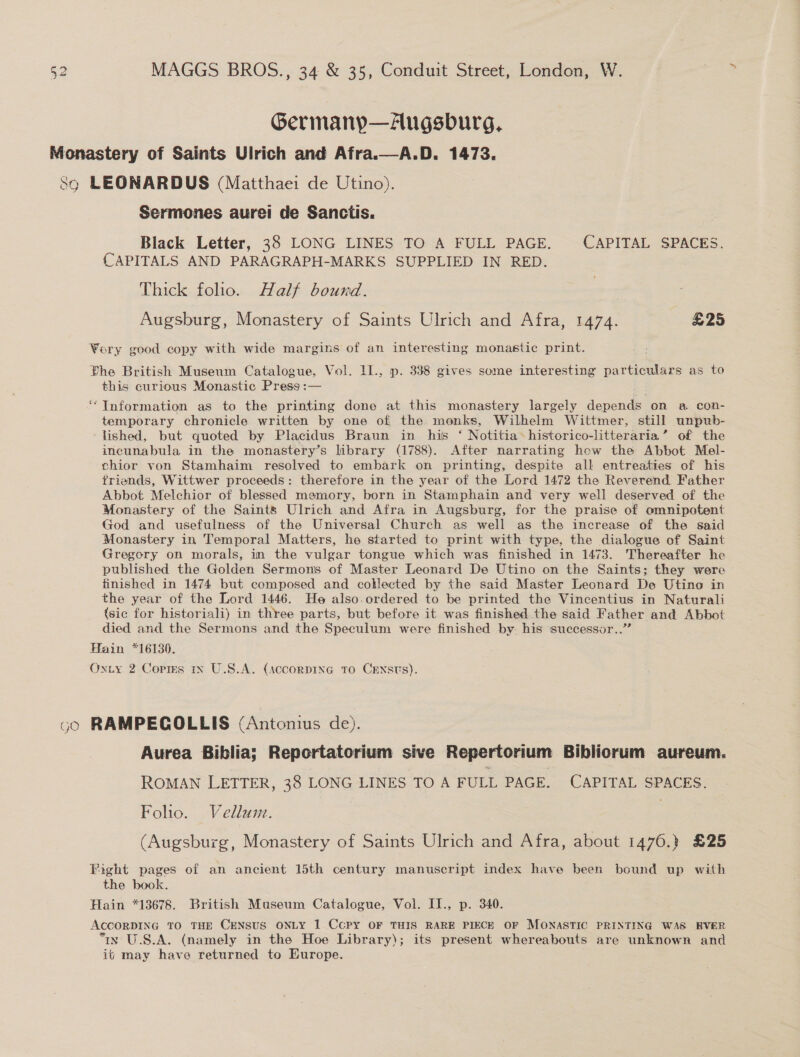 Germanyp—Augsburg, Sermones aurei de Sanctis. Black Letter, 38 LONG LINES TO A FULL PAGE. CAPITAL SPACES. CAPITALS AND PARAGRAPH-MARKS SUPPLIED IN RED. Thick folio. Half bound. Augsburg, Monastery of Saints Ulrich and Afra, 1474. £25 this curious Monastic Press :— Information as to the printing done at this monastery largely depends on a con- temporary chronicle written by one of the monks, Wilhelm Wittmer, still unpub- lished, but quoted by Placidus Braun in his ‘ Notitia historico-litteraria’ of the incunabula in the monastery’s library (1788). After narrating how the Abbot Mel- chior von Stamhaim resolved to embark on printing, despite all entreaties of his friends, Wittwer proceeds: therefore in the year of the Lord 1472 the Reverend Father Abbot Melchior of blessed memory, born in Stamphain and very well deserved of the Monastery of the Saints Ulrich and Afra in Augsburg, for the praise of omnipotent God and usefulness of the Universal Church as well as the increase of the said Monastery in Temporal Matters, he started to print with type, the dialogue of Saint Gregory on morals, in the vulgar tongue which was finished in 1473. Thereafter he published the Golden Sermons of Master Leonard De Utino on the Saints; they were finished in 1474 but composed and coklected by the said Master Leonard De Utino in the year of the Lord 1446. He also.ordered to be printed the Vincentius in Naturali (sic for historiali) in three parts, but before it was finished the said Father and Abbot died and the Sermons and the Speculum were finished by. his ‘successor..” Aurea Biblia; Reportatorium sive Repertorium Bibliorum aureum. ROMAN LETTER, 38 LONG LINES TO A FULL PAGE. CAPITAL SPACES. Foho. Vellunz. (Augsburg, Monastery of Saints Ulrich and Afra, about 1476.) £25 the book. ix U.S.A. (namely in the Hoe Library); its present whereabouts are unknown and it may have returned to Europe.