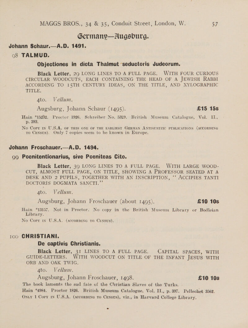 Gerimany—Augsburg. Johann Schaur.—A.D. 1491. 98 TALMUD. Objectiones in dicta Thalmut ‘seductoris Judeorum. Black Letter, 29 LONG LINES TO A FULL PAGE. WITH FOUR CURIOUS CIRCULAR WOODCUTS, EACH CONTAINING THE HEAD OF A JEWISH RABBI ACCORDING TO 15TH CENTURY IDEAS, ON THE TITLE, AND XYLOGRAPHIC TITLE. Ato. Vellum. Augsburg, Johann Schaur (1495). £15 15s Hain *15232. Proctor 1926. Schreiber No. 5329. British Museum Catalogue, Vol. IT., p. 393. No Copy 1x U.S.A. OF THIS ONE OF THE EARLIEST GERMAN ANTISEMITIC PUBLICATIONS (ACCORDING to Census). Only 7 copies seem to be known in Europe. A. D. 1494. 99 Poenitentionarius, sive Poeniteas Cito. Johann Froschauer.,  Black Letter, 39 LONG LINES TO A FULL PAGE. WITH LARGE WOOD- CUT, ALMOST FULL PAGE, ON TITLE, SHOWING A PROFESSOR SEATED AT A DESK AND 2 PUPILS, TOGETHER WITH AN INSCRIPTION, ‘‘ ACCIPIES TANTI DOCTORIS DOGMATA SANCTI.”’ Ato. Vellum. Augsburg, Johann Froschauer (about 1495). £10 10s Hain *13157. Not in Proctor. No copy in the British Museum Library or Bodleian Library. No Cory 1x U.S.A. (accorpine To. Census). 100 GCHRISTIANI. De captivis Christianis. Black Letter, 31 LINES TO A FULL PAGE. CAPITAL SPACES, WITH GUIDE-LETTERS. WITH WOODCUT ON TITLE OF THE INFANT JESUS WITH ORB AND OAK TWIG. 4to. Vellum. Augsburg, Johann Froschauer, 1408. £10 10s The book laments the sad fate of the Christian Slaves of the Turks. - Hain *4984. Proctor 1826. British Museum Catalogue, Vol. II., p. 397. Pellechet 3562. _ Oxty 1 Copy iy U.S.A. (Accorpine to Census), viz., in Harvard College Library. e