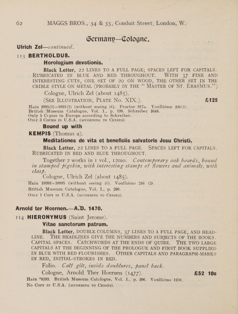 Germanyp—Cologne, Ulrich Zel—coxntinued. 113° BERTHOLDUS.. Horologium devotionis. Black Letter, 22 LINES TO A FULL PAGE; SPACES LEFT FOR CAPITALS. RUBRICATED IN BLUE AND RED THROUGHOUT, WITH’ 37 FINE AND INTERESTING CUTS, ONE SET OF 20 ON WOOD, THE OTHER SET JN THE CRIBLE STYLE ON METAL (PROBABLY BY THE ‘* MASTER OF ST. ERASMUS.’’) Cologne, Ulrich Zel (about 1485). (SEE ILLUSTRATION, PLATE No. XIX.). £125 Hain 2995(1)=8931(1) (without seeing it). Proctor 917a. Voulliéme 246(1). British Museum Catalogue, Vol. I., p. 199. Schreiber 3444. Only 5 Ccpies in Europe according to Schreiber. Oniy 3 Copies in U.S.A. (AccorDING TO CENSUS), Bound up with KEMPIS (‘Thomas a). Meditationes de vita et beneficiis salvatoris Jesu Christi. Black Letter, 22 LINES TO A FULL PAGE. SPACES LEFT FOR CAPITALS. RUBRICATED IN RED AND BLUE THROUGHOUT. _ Together 2 works in 1 vol., 12mo. Contemporary oak boards, bound en stamped pigskin, with interesting stamps of flowers and animals, with clasp. Cologne, Ulrich Zel (about 1485). Hain 10993=10995 (without seeing it). Voulliéme 246 (2). British Museum Catalogue, Vol. I., p. 200. OnLy 1 Copy 1n U.S.A. (AccorpING To CENSUS) Arnold ter Hoernen.—A.D. 1470. 114 HIERONYMUS (Saint Jerome). Vitae sanctorum patrum. Black Letter, DOUBLE COLUMNS, 37 LINES TO A FULL PAGE, AND HEAD- LINE. ‘THE HEADLINES GIVE THE NUMBERS AND SUBJECTS OF THE BOOKS. CAPITAL SPACES. CATCHWORDS AT THE’ ENDS OF QUIRE. THE TWO LARGE CAPITALS AT THE BEGINNING OF THE PROLOGUE AND FIRST BOOK SUPPLIED IN BLUE WITH RED FLOURISHES. OTHER CAPITALS AND PARAGRAPH-MARKS IN RED, INITIAL-STROKES IN RED. Folio. Calf gilt, inside doublures, panel back. Cologne, Armold Ther Hoernen (1477). £52 10s Hain *8593. British Museum Catalogue, Vol. I., p. 206. Voulliéme 1250. 