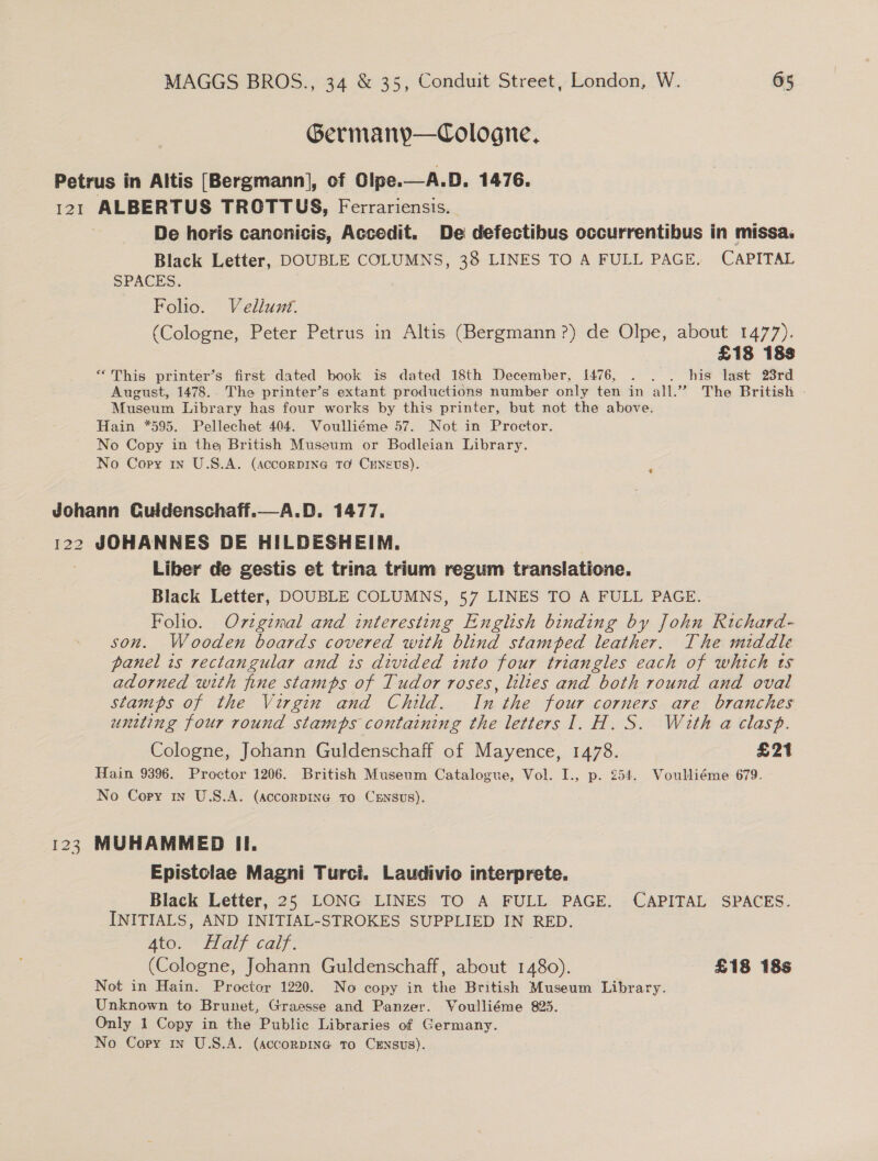Germany—Cologne, Petrus in Altis [Bergmann], of Olpe.—A.D. 1476. 121 ALBERTUS TROTTUS, Ferrariensis. De horis cancnicis, Accedit. De defectibus occurrentibus in missa. Black Letter, DOUBLE COLUMNS, 38 LINES TO A FULL PAGE. CAPITAL SPACES. Foho. Vellunt. (Cologne, Peter Petrus in Altis (Bergmann?) de Olpe, about 1477). £18 18s “This printer’s first dated book is dated 18th December, 1{476, . . . his last 23rd August, 1478. The printer’s extant productions number only ten in all.” The British | Museum Library has four works by this printer, but not the above. Hain *595. Pellechet 404. Voulliéme 57. Not in Proctor. No Copy in the British Museum or Bodleian Library. No Copy 1n U.S.A. (accorping TO CENevs).   Johann Guldenschaff. 122 JOHANNES DE HILDESHEIM. Liber de gestis et trina trium regum translatione. Black Letter, DOUBLE COLUMNS, 57 LINES TO A FULL PAGE. Folio. Oviginal and interesting English binding by John Rtichard- son. Wooden boards covered with blind stamped leather. The middle panel is rectangular and is divided into four triangles each of which ts adorned with fine stamps of Tudor roses, lilies and both round and oval stamps of the Virgin and Child. In the four corners are branches uniting four round stamps containing the letters I. H. S. With a clasp. Cologne, Johann Guldenschaff of Mayence, 1478. £21 Hain 9396. Proctor 1206. British Museum Catalogue, Vol. I., p. 254. Voulliéme 679. No Copy is U.S.A. (accorDING To CENSUS). 123 MUHAMMED II. Epistolae Magni Turci. Laudivio interprete. Black Letter, 25 LONG LINES TO A FULL PAGE. CAPITAL SPACES. INITIALS, AND INITIAL-STROKES SUPPLIED IN RED. 4to. Half calf. (Cologne, Johann Guldenschaff, about 1480). £18 18s Not in Hain. Proctor 1220. No copy in the British Museum Library. Unknown to Brunet, Graesse and Panzer. Voulliéme 825. Only 1 Copy in the Public Libraries of Germany.