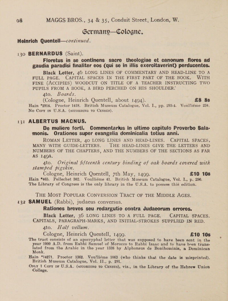 Germany—Cologne, Heinrich Quentell—condznued. 130 BERNARDUS (Saint). Floretus in se continens sacre theologiae et canonum flores ad gaudia paradisi finaliter eos (qui se in illis exercitaverint) perducentes. Black Letter, 40 LONG LINES OF COMMENTARY AND HEAD-LINE TO A FULL PAGE. CAPITAL SPACES IN THE FIRST PART OF THE BOOK. WITH FINE (ACCIPIES) WOODCUT ON TITLE OF A TEACHER INSTRUCTING TWO PUPILS FROM A BOOK, A BIRD PERCHED ON HIS SHOULDER- 4to. Boards. (Cologne, Heinrich Quentell, about 1494). £8 8s Hain *2914. Proctor 1418. British Museum Catalogue, Vol. I., pp. 293-4. Voulliéme 234. No Cory in U.S.A. (accorpin@ To CENnsos). 131 ALBERTUS MACNUS. | De muliere forti. Commentartus in ultimo capitulo Proverbo Sala- monis. Orationes super evangelia dominicalia totius anni. ROMAN LETTER, 40 LONG LINES AND HEAD-LINES. CAPITAL SPACES, MANY WITH GUIDE-LETTERS. THE HEAD-LINES GIVE THE LETTERS AND NUMBERS OF THE CHAPTERS, AND THE NUMBERS OF THE SECTIONS AS FAR AS 140A. Ato. Original fifteenth century binding of oak Bees covered with stamped pigskin. | | Cologne, Heinrich Quentell, 7th May, 1499. £10 10s Hain *465. Pellechet 302. Voulliéme 41. British Museum Catalogue, Vol. I., p. 290. The Library of Congress is the only library in the U.S.A. to possess this edition. THE MOST POPULAR CONVERSION TRACT OF THE MIDDLE AGES. 132 SAMUEL (Rabbi), judaeus conversus. Rationes breves seu redargutio contra Judaeorum errores. Black Letter, 36 LONG LINES TO A FULL PAGE. CAPITAL SPACES. CAPITALS, PARAGRAPH-MARKS, AND INITIAL-STROKES SUPPLIED IN RED. 4to. Half vellum. Cologne, Heinrich Quentell, 1499. £10 10s The tract consists of an apocryphal letter that was supposed to have been sent in the year 1000 A.D. from Rabbi Samue! of Morocco to Rabbi Isaac and to have been trans- on from the Arabic in the year 1338 by Alphonsus de Bonihominis, a Dominican on ' Hain *14271. Proctor 1362. Voulliéme 1063 (who thinke that the date is misprinted). British Museum Catalogue, Vol. II., p. 291. | — ts Copy wm U.S.A. (ACCORDING To Census), viz., in the Library of the Hebrew Union ollege. as