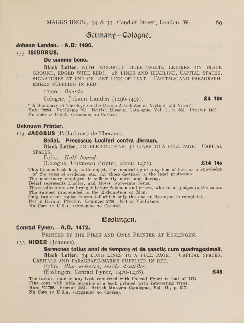 Germany—Cologne, Johann Landen.—A.D; 1496. 133 ISIDORUS. De summo bono. 3 Black Letter, WITH WOODCUT TITLE (WHITE LETTERS ON BLACK GROUND, EDGED WITH RED). 28 LINES AND HEADLINE, CAPITAL SPACES, SIGNATURES AT END OF LAST LINE OF TEXT. CAPITALS AND PARAGRAPH- MARKS SUPPLIED IN RED. 12mo. Boards. Cologne, Johann Landen (1496-1497). £4 10s “A Summary of Theology on the Divine Attributes or Virtues and Vices.” Hain *9283. Voulliéme 705. British Museum Catalogue, Vol. I., p. 303. Proctor 1480. No Copy 1x U.S.A. (accornpine To CENsts). Unknown Printer. 134 JACOBUS (Palladinus) de Theramo. Belial. Processus Luciferi contra Jhesum. Black Letter, DOUBLE COLUMNS, 41 LINES TO A FULL PAGE. CAPITAL SPACES. Folio. Half bound. (Cologne, Unknown Printer, about 1475). £14 14s This famous book has, as its object, the inculcating of a system of law, or a knowledge of the rules of evidence, etc., for those destined to the legal profession. The machinery employed is sufficiently novel and daring. Belial represents Lucifer, and Moses represents Jesus. These collocutors are brought before Solomon and others, who sit as judges in the cause. The subject propounded is the Redemption of Man. Only two other copies known (of which only the one at Besancon is complete). Not in Hain or Proctor. Copinger 5790. Not in Voulliéme. No Copy mw U.S.A. (accorpine to Crnsvs). : Esslingen. Conrad Fyner.—A.D. 1472. PRINTED BY THE FIRST AND ONLY PRINTER AT ESSLINGEN. 135 NIDER (Joannes). Sermones totius anni de tempore et de sanctis cum quadragesimali. Black Letter, 34 LONG LINES TO A FULL PAGE. CAPITAL SPACES. CAPITALS AND PARAGRAPH-MARKS SUPPLIED IN RED. Folio. Blue morocco, inside dentelles. (Esslingen, Conrad Fyner, 1476-1478). £45 The earliest date in any book connected with Conrad Fyner is that of 1472. Fine copy with wide margins of a book printed with interesting types. Hain “11799. Proctor 2481. British Museum Catalogue, Vol. Il., p. 517. 