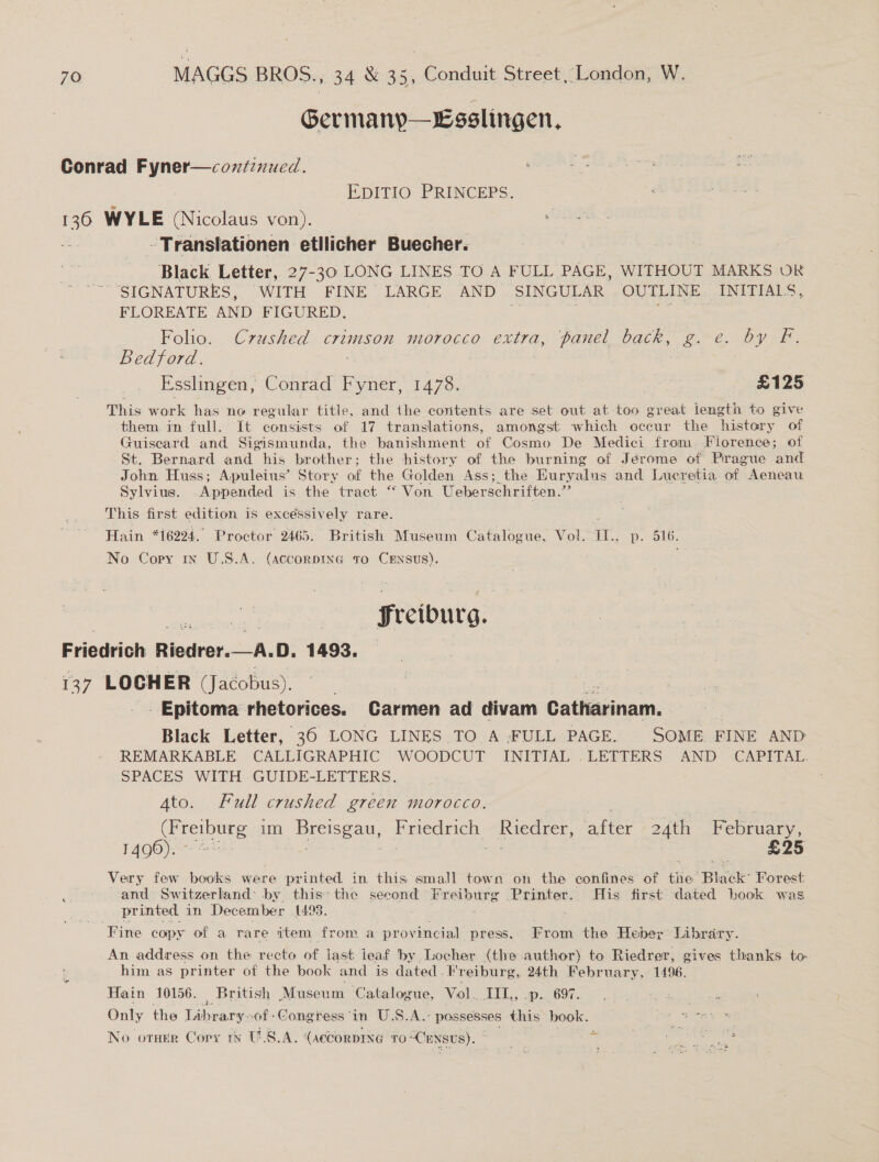 Germanyp—Esslingen, Conrad Fyner—coxntiznued. EDITIO PRINCEPS. oe WYLE (Nicolaus von). s -Translationen etllicher Buecher. Black. Letter, 27-30 LONG LINES TO A FULL PAGE, WITHOUT MARKS OR SIGNATURES, WITH FINE LARGE AND SINGULAR OUTLINE INITIALS, FLOREATE AND FIGURED. Folio. Crushed crimson morocco extra, panel back, g. e. by F. Bedford. | ! Esslingen, Conrad Fyner, 1478. | £125 This work has no regular title, and the contents are set out at too great length to give them in full. It consists of 17 translations, amongst which occur the history of Guiscard and Sigismunda, the banishment of Cosmo De Medici from Florence; of St. Bernard and his brother; the history of the burning of Jérome of Pirague and John Huss; Apuleius’ Story of the Golden Ass; the Euryalus and Lucretia of Aeneau Sylvius. Appended is the tract “ Von Ueberschriften.” This first edition is excessively rare. : Hain *16224. Proctor 2465. British Museum Catalogue, Vol. II., p. 516. No Copy 1x U.S.A. (accorpiIna to CrEnsus). Sreiburg.  Friedrich Riedrer.—A.D, 1493. 137 LOCHER (Jacobus). _- Epitoma rhetorices. Carmen ad divam Catharinam, Black Letter, 36 LONG LINES TO A -FULL PAGE. SOME FINE AND REMARKABLE CALLIGRAPHIC WOODCUT INITIAL .LETTERS AND CAPITAL. SPACES WITH GUIDE-LETTERS. Ato. Full crushed green morocco. | | Soe im Breisgau, Friedrich, Riedrer, after 24th February, 1490). : +e £25 Very few books were printed in this small town on the confines of the Black Forest : and Switzerland: by this: the second Freiburg Printer. His first dated book was printed. in December (493. Fine copy of a rare item from a provincial press. From the Heber Library. An address on the recto of last ieaf by Locher (the author) to Riedrer, gives thanks to- him as printer of the book and is dated. Freiburg, 24th February, 1496. Hain 10156. British Museum Catalogue, Vol. TIL,, .p. 697. Only the Library: of -Congress‘in U.S.A.- possesses thie book. No otukr Cory tv ULS.A. (According 0 “CENSUS).