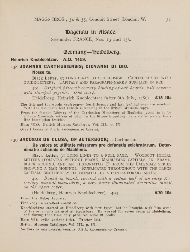 \ MAGGS BROS., 34 &amp; 35, Conduit Street, London, ‘W. 71 — hagenau in Alsace. See under FRANCE, Nos. 13 and 13A. | Germany—Meidelverg. Heinrich Knoblochtzer.—A.D. 1489. 138 JOANNES CARTHUSIENSIS; CIOVANNI DI DIO. Nosce te. 2 Black Letter, 39 LONG LINES TO A FULL PAGE. CAPITAL SPACES WITH GUIDE-LETTERS. CAPITALS AND PARAGRAPH-MARKS SUPPLIED IN RED. Ato. Original fifteenth century binding of oak boards, half covered with stamped pigskin. One clasp. Heidelberg, Heinrich Knoblochtzer (after 6th July, 1489). £15 15s “The title and the words Spies ceavrov (on title-page and Jast leaf but one) are woodcut. With the last blank leaf (which is wanting in the British Museum copy). From the famous Library of the Carthusian Monastery of Buxheim, given to it by Johann Messbach, citizen of Ulm, in the fifteenth century, as a contemporary four- line inscription testifies. Hain *9389. British Museum Catalogue, Volk. IiI.. p. 670. Oxiy 4 Cortes In U.S.A. (AccorDING To CENsUs). 139 JACOBUS DE CLUSA, OF JUTERBOCK; a . Carthusian. . De valore et utilitate missarum pro defunctis celebratarum. Deter- minatio Johannis de Machlinia. Black Letter, 31 LONG LINES TO A FULL PAGE. Washers INITIAL LETTERS (FOLIATED WITHOUT FRAME, MAIBLUMEN CAPITALS IN FRAME, BLACK GROUND, AND AN HISTORIATED D -FFROM THE CALENDAR SERIES SHOWING A MAN HOEING). RUBRICATED THROUGHOUT WITH THE LARGE CAPITALS BEAUTIFULLY ILLUMINATED BY A CONTEMPORARY ARTIST. 4to. Bound in boards covered with a vellum leaf of an early Pe century musical manuscript, a very finely illuminated decorative initial on the upper cover. (Heidelberg, Heinrich Knoblochtzer), 1493. | £10 10s From the Heber Library. Fine copy in excellent condition. Knochlochtzer started at Heidelberg with new types, but he brought with him some of the ornaments he used at Strassburg. He worked for seven years at Heidelberg, and during that time only produced some 24 books. Hain *9341 (with variant title). Proctor 3141. British Museum Catalogue, Vol. IIT., p. 671. No. Copy OF THIS UNUSUAL WORK IN U.S.A. (accorDINe TO CENSUS).