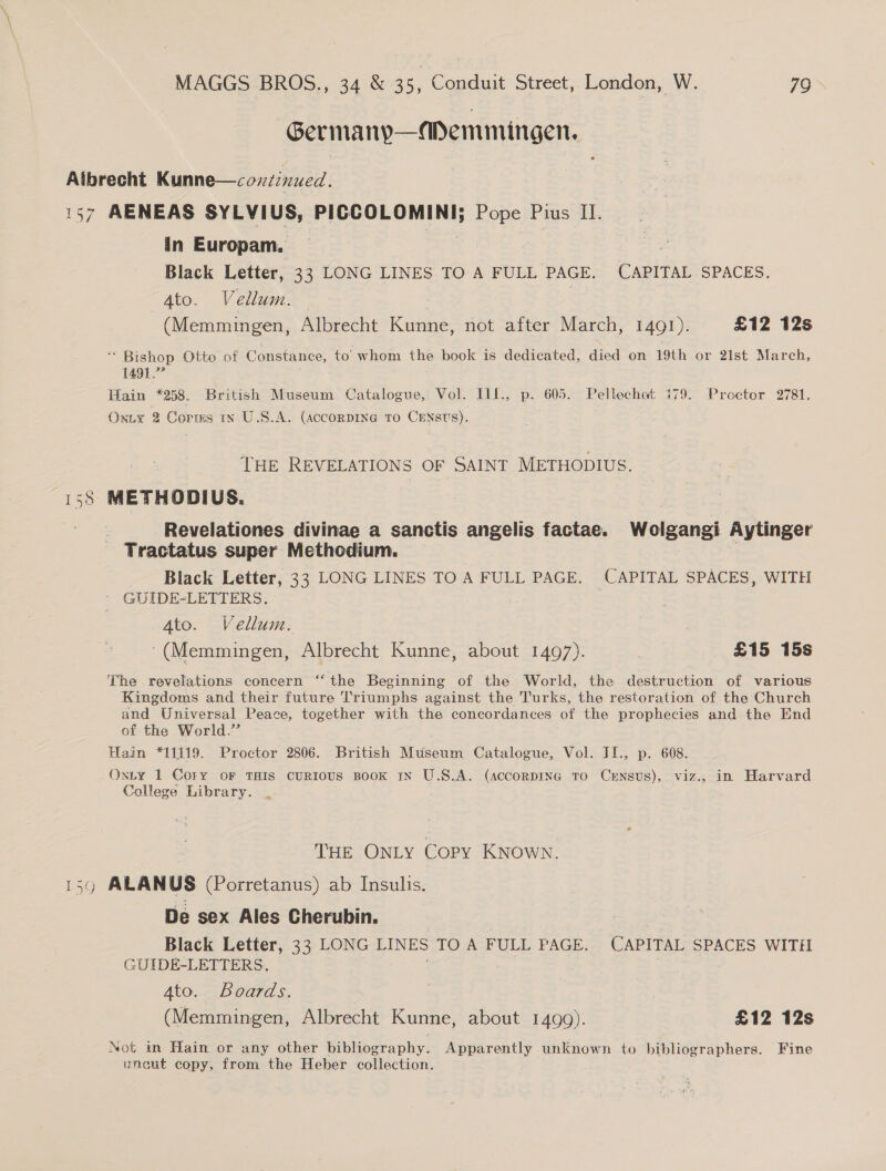Germany—MDemmingen. g in Europam, Black Letter, 33 LONG LINES TO A FULL PAGE. CAPITAL SPACES. Ate. Veli | | (Memmingen, Albrecht Kunne, not after March, 1491). £12 12s * Bishop Otto of Constance, to’ whom une book is dedicated, died on 19th or 2ist March, 1491.” Hain *258. British Museum Catalogue, Vol. I1L., p. 605. Pellechet 479. Proctor 2781. Onity 2 Corms in U.S.A. (accoRnDING TO CENsts). THE REVELATIONS OF SAINT METHODIUS. METHODIUS. Revelationes divinae a sanctis angelis factae. Wolgangi Aytinger Tractatus super Methodium. Black Letter, 33 LONG LINES TO A FULL PAGE. CAPITAL SPACES, WITH GUIDE-LETTERS. 4to. Vellum. '(Memmingen, Albrecht Kunne, about 1497). | £15 15s The revelations concern ‘‘ the Beginning of the World, the destruction of various Kingdoms and their future Triumphs against the Turks, the restoration of the Church and Universal Peace, together with the concordances of the prophecies and the End of the World.” Hain *11119. Proctor 2806. British Museum Catalogue, Vol. JI., p. 608. Oxty 1 Cory oF THIS CURIOUS BOOK 1N U.S.A. (acconpING TO CxENstUs), viz., in Harvard College Library. THE ONLY Copy KNOWN. ALANUS (Porretanus) ab Insulis. De sex Ales Cherubin. Black Letter, 33 LONG LINES TO A FULL PAGE. CAPITAL SPACES WITH GUIDE-LETTERS. ! : : Ato. Boards. (Memmingen, Albrecht Kunne, about 1499). £12 12s Not im Hain or any other bibliography. Apparently unknown to bibliographers. Fine uneut copy, from the Heber collection.