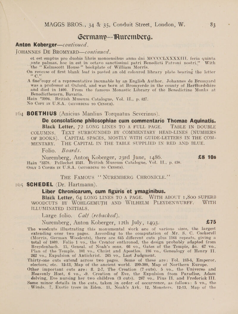 Germanp—Muremberg. Anton Koberger—cozzixued. JOHANNES DE BROMYARD—coxdinued. et est emptus pro duobis libris moncensibus anno dni MCCCCLXXXXITIU. feria quinta ante palmas, hoe in est in octavo sanctissimi patri Benedicti Patroni nostri.’ With “the “ Kelmscott House ” bookplate of William Morris. — On reveise of first blank leaf is. pasted an old coloured library plate beari ing the letter Ce C: 3? A fine*copy of a representative incunable by an English Author. Johannes de Bromyard was a professor at Oxford, and was born at Bromyerde in the county of Hertfordshire and died in 1400. From the famous Monastic Library of the Benedictine Monks at Benedictbeuern, Bavaria. Hain *3994. British Museum Catalogue, Vol. II., p. 427. No Copy in U.S.A. (accorDING TO CENSUS). 104 BOETHIUS (Anicius Manlius Torquatus Severinus). De consclaticne philosophiae cum commentario Thomae Aquinatis. . Black Letter, 72 LONG LINES TO A FULL PAGE. ‘TABLE IN DOUBLE COLUMNS. TEXT SURROUNDED BY COMMENTARY HEAD-LINES (NUMBERS OF BOOKS). CAPITAL SPACES, MOSTLY WITH GUIDE-LETTERS IN THE COM- MENTARY. THE CAPITAL IN THE TABLE SUPPLIED IN RED AND BLUE. Folio. Boards. Nuremberg, ee 23rd June, 14806. £8 10s Hain *3378.. Pellechet 2521 ritish Mussum Catalogue, Vol. {1.5 p..430. Pe ne Onuy 5 Copigs in U.S.A. (ACCORDING TO CENSUS). THE FAMOUS ‘‘ NUREMBERG CHRONICLE.”’ 105 SGHEDEL (Dr. Hartmann). , Liber Chronicarum, cum figuris et ymaginibus. Black Letter, 64 LONG LINES TO A PAGE. WITH ABOUT 1,800 SUPERB WOODCUTS BY WOHLGEMUTH AND WILHELM PLEYDENWURFF. WITH ILLUMINATED INITIALS. Large folio. Calf (rebacked). Nuremberg, Anton Koberger, 12th July, 1493. £75 The woodcuts illustrating this monumental work are of various sizes, the largest extending over two pages. According to the computation of Mr. 8. C. Cockerell (Morris, German Woodcuts), there are 645 different cuts plus 1164 repeats, giving a total of 1809. Folio 1 vo., the Creator enthroned, the design probably adapted from Breydenbach. 15, Geneal. of Noah’s sons. 66 vo., Gates of the Tempie, &amp;c. 67 vo., Plan of the Temple. 101 vo., Christ and Apostles. 186 vo., Genealogy of Henry ay 262 vo., Expulsion of Antichrist. 265 vo., Last Judgment. Thirty-one cuts extend across two pages. Some of these are: Fol. 183-4, KEmperor, electors, etc. 12-13, Map of the ancient world. 299-300, Map of Northern Europe. Other important cuts are: ff. 2-7, ‘The Creation (7 cuts). 5 vo., the Universe and Heavenly Host, 6 vo., -9. Creation of Eve, the Expulsion from Paradise, Adam delving, Eve nursing her two-children (3 cuts). 267 vo., Pius IJ. and Frederick III. Seme minor details in the cuts, taken in order of occurrence, as follows: 5 vo., the . Winds. 7, Exotic trees in Hden. 11, Noah’s Ark. 12, Monsters. 12-13, Map of the