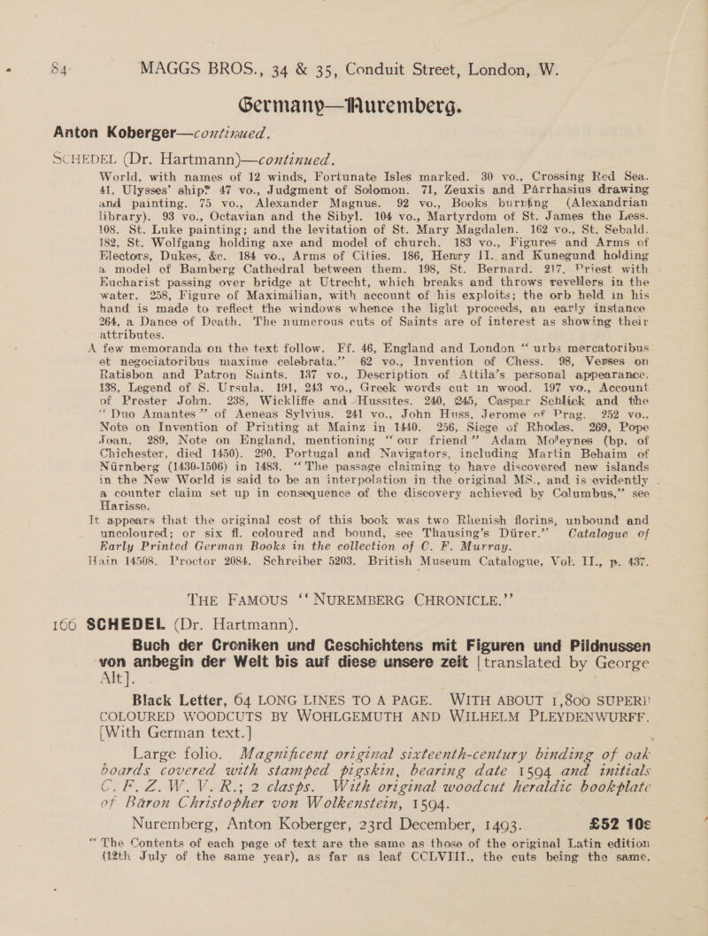 Germanyp—Wuremberg. World, with names of 12 winds, Fortunate Isles marked. 30 vo., Crossing Red Sea. 41, Ulysses’ ship® 47 vo., Judgment of Solomon. 71, Zeuxis and Parrhasius drawing and painting. 75 vo., Alexander Magnus. 92 vo., Books burnfng (Alexandrian library). 93 vo., Octavian and the Sibyl. 104 vo., Martyrdom of St. James the Less. 108. St. Luke painting; and the levitation of St. Mary Magdalen. 162 vo., St. Sebald. 182, St. Wolfgang holding axe and model of church. 183 vo., Figures and Arms of Electors, Dukes, &amp;c. 184 vo., Arms of Cities. 186, Hemry II. and Kunegund holding a model of Bamberg Cathedral between them. 198, St. Bernard. 217, Priest with Eucharist passing over bridge at Utrecht, which breaks and throws revellers in the water. 258, Figure of Maximilian, with account of his exploits; the orb held in his hand is made to reflect the windows whence the light proceeds, an early instance 264, a Dance of Death. The numerous cuts of Saints are of interest as showing their attributes. et negociatoribus maxime celebrata.” 62 vo., Invention of Chess. 98, Verses on Ratisbon and Patron Saints. 187 vo., Description of Attila’s personal appearance. 135, Legend of S. Ursula. 191, 243 vo., Greek words cut in wood. 197 vo., Account of Prester John. 2388, Wickliffe and -Hussites. 240, 245, Caspar Schlick and the “Duo Amantes’? of Aeneas Sylvius. 241 vo., John Huss, Jerome of Prag. 252 vo., Note on Invention of Printing at Mainz in 1440. 256, Siege of Rhodes. 269, Pope Joan. 289, Note on England, mentioning “our friend’ Adam Moleynes (bp. of Chichester, died 1450). 290, Portugal and Navigators, including Martin Behaim of Nurnberg (1430-1506) in 1483. “The passage claiming to have discovered new islands in the New World is said to be an interpolation in the original MS., and is evidently - &amp; counter claim set up in consequence of the discovery achieved by Columbus,” see Harisse. uncoloured; or six fl. coloured and bound, see Thausing’s Diirer.”’ Catalogue of Karly Printed German Books in the collection of C. F. Murray. THE FAMOUS ‘‘ NUREMBERG CHRONICLE.’’ Buch der Croniken und Ceschichtens mit Figuren und Piidnussen Alt]. Black Letter, 64 LONG LINES TO A PAGE. WITH ABOUT 1,800 SUPERI? COLOURED WOODCUTS BY WOHLGEMUTH AND WILHELM PLEYDENWURFF. ;With German text. ] Large folio. Magnificent original sixteenth-century binding of oak boards covered with stamped pigskin, bearing date 1594 and initials C.F.Z.W.V.R.; 2 clasps. With original woodcut heraldic bookplatc of Baron Christopher von Wolkenstein, 1594. Nuremberg, Anton Koberger, 23rd December, 1493. £52 10¢ {12th July of the same year), as far as leaf CUCLVIIT., the cuts being the same,