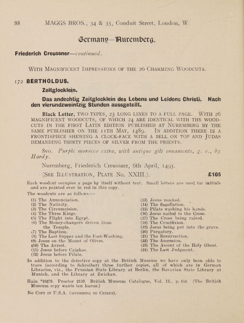 Germany—Auremberg. Friederich Creussner—cozxdinued. WITH MAGNIFICENT IMPRESSIONS OF THE 26 CHARMING WOODCUTS. 172 BERTHOLDUS. Zeitglocklein. Das andechtig Zeitgiccklein des Lebens und Leidens Christi. Nach den vierundzweintzig Stunden aussgeteiit. Black Letter, TWO TYPES, 23 LONG LINES TO A FULL PAGE. WITH 26 MAGNIFICENT WOODCUTS, OF WHICH 24 ARE IDENTICAL WITH THE WOOD- CUTS IN THE FIRST LATIN EDITION PUBLISHED AT NUREMBERG BY THE SAME PUBLISHER ON THE IITH MAY, 1489. IN ADDITION THERE IS A FRONTISPIECE SHEWING A CLOCK-FACE WITH A BELL ON TOP AND JUDAS DEMANDING THIRTY PIECES OF SILVER FROM THE PRIESTS. 8vo. ‘Purple morocco extra, with antique gilt ornaments, g. €., OY Hardy. = Nuremberg, Friederich Creussner, 6th April, 1493. (SEE ILLUSTRATION, PLATE No, XXIII.). £105 Each woodcut occupies a page by itself without text. Small letters are used for initials and are painted over in red in this copy. The woodeuts are as follows :— (1) The Annunciation. (13) Jesus mocked. (2) The Nativity. (14) The flagellation. (3) The Circumcision. (15) Pilate washing his hands. (4) The Three Kings. (16) Jesus nailed to the Cross. 45) The Flight into Egypt. (17) The Cross being raised. (6) The Money-changers driven from (18) The Crucifixion. - the Temple. (19) Jesus being put into the grave. \7) The Baptism. (20) Purgatory. (8) The Last Supper and the Foot-Washing. (21) The Resurrection. €9) Jesus on the Mount of Olives. (22) The Ascension. qi0) The Arrest. (23) The Ascent of the Holy Ghost. (11) Jesus before Caiphas. (24) The Last Judgment, (12) Jesus before Pilate. . En addition to the defective copy at the British Museum we have only been able to trace (according to Schreiber) three further copies, all of which are in German Libraries, viz., the Prussian State Library, at Berlin, the Bavarian State Library at Munich, and the Library at Zwickau. Hain *16279. Proctor 2159. British Museum Catalogue, Vol. Il., p.454. (The British Museum copy wants ten leaves.)