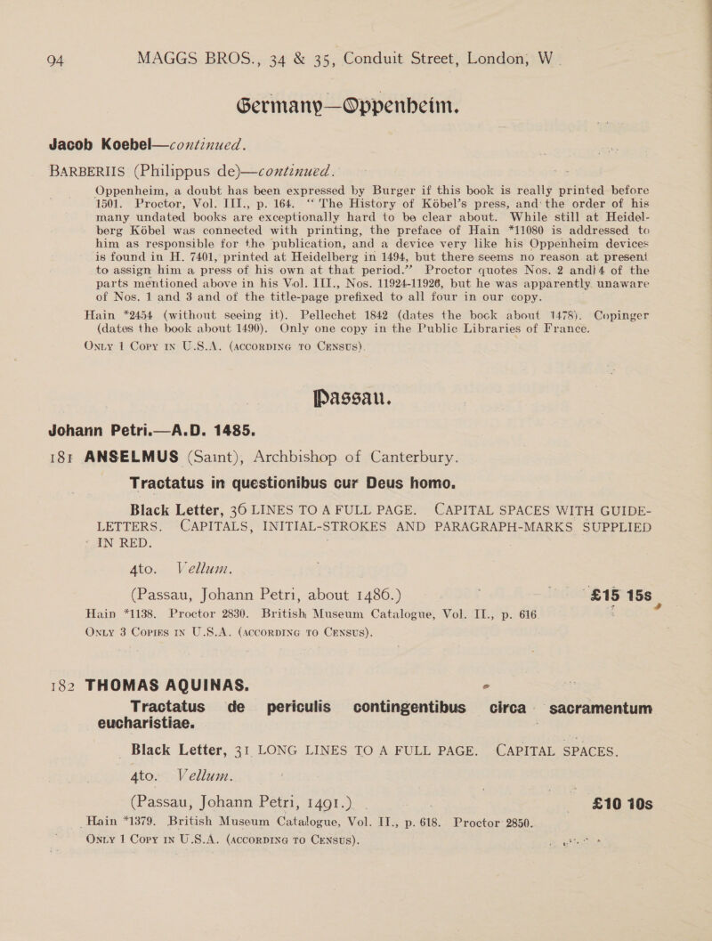 Germany—Oppenbeim. Oppenheim, a doubt has been expressed by Burger if this book is really printed before 1501. Proctor, Vol. III., p. 164. “‘ The History of Kobel’s press, and: the order of his many undated books are exceptionally hard to be clear about. While still at Heidel- berg Kobel was connected with printing, the preface of Hain *11080 is addressed to him as responsible for the publication, and a device very like his Oppenheim devices is found in H. 7401, printed at Heidelberg in 1494, but there seems no reason at present to assign him a press of his own at that period.” Proctor quotes Nos. 2 and}4 of the parts mentioned above in his Vol. III., Nos. 11924-11926, but he was apparently. unaware of Nos. 1 and 3 and of the title-page prefixed to all four in our copy. Hain *2454 (without seeing it). Pellechet 1842 (dates the bock about 1478). Copinger (dates the book about 1490). Only one copy in the Public Libraries of France. Passau. Johann Petri.—A.D. 1485. 181 ANSELMUS (Saint), Archbishop of Canterbury. Tractatus in questionibus cur Deus homo.  LETTERS. CAPITALS, INITIAL-STROKES AND PARAGRAPH-MARKS SUPPLIED - IN RED. ; , 182 THOMAS AQUINAS. ° Tractatus de _ periculis contingentibus circa sacramentum eucharistiae. . Black Letter, 31 LONG LINES TO A FULL PAGE. CAPITAL SPACES. (Passau, Johann Petri, 1491.) st £10 10s Hain *1379. British Museum Catalogue, Vol. IT., p. 618. Proctor 2850.