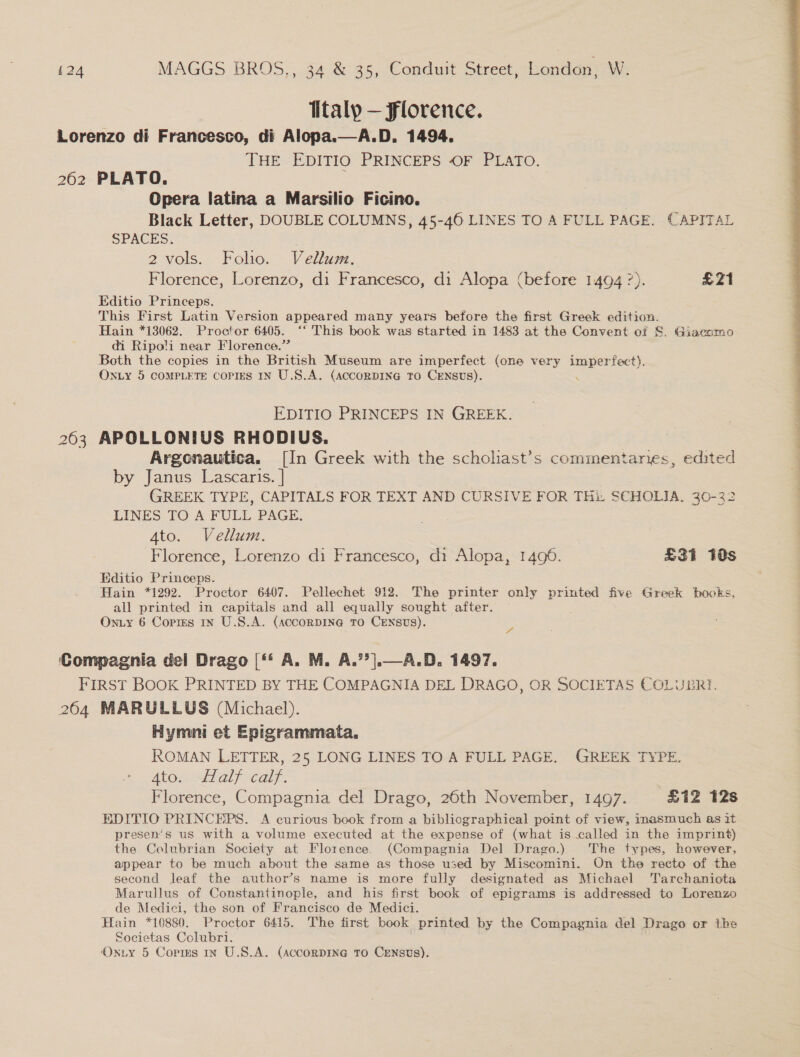 Ttaly — Florence. Lorenzo di Francesco, di Alopa.—A.D. 1494. THE EDITIO PRINCEPS OF PLATO. 262 PLATO. Opera latina a Marsilio Ficino. Black Letter, DOUBLE COLUMNS, 45-46 LINES TO A FULL PAGE. CAPITAL SPACES: Editio Princeps. This First Latin Version appeared many years before the first Greek ioe Hain *13062. Proctor 6405. ‘‘ This book was started in 1483 at the Convent ot §. Giacomo di Ripoli near Florence.” Both the copies in the British Museum are imperfect (one very imperfect). EDITIO PRINCEPS IN GREEK. 263 APOLLONIUS RHODIUS. | Argeonautica. [In Greek with the scholiast’s commentaries, edited by Janus Lascaris. | GREEK TYPE, CAPITALS FOR TEXT AND CURSIVE FOR THi: SCHOLIA. 30-32 LINES TO A FULL PAGE. Editio Princeps. Hain *1292. Proctor 6407. Pellechet 912. The printer only ee five Greek books, all printed in capitals and all equally sought after. FIRST BOOK PRINTED BY THE COMPAGNIA DEL DRAGO, OR SOCIETAS COLUBRI. 264 MARULLUS (Michael). Hymni et Epigrammata., Atos Half calf. Florence, Compagnia del Drago, 26th November, 1497. £12 12s EDITIO PRINCEPS. A curious book from a bibliographical point of view, inasmuch as it presen’s us with a volume executed at the expense of (what is called in the imprint) the Colubrian Society at Florence. (Compagnia Del Drago.) The types, however, appear to be much about the same as those used by Miscomini. On the recto of the second leaf the author’s name is more fully designated as Michael Tarchaniota Marullus of Constantinople, and his first book of epigrams is addressed to Lorenzo de Medici, the son of Francisco de Medici. Hain *10880. Proctor 6415. The first book printed by the Compagnia del Drago or the Societas Colubri.