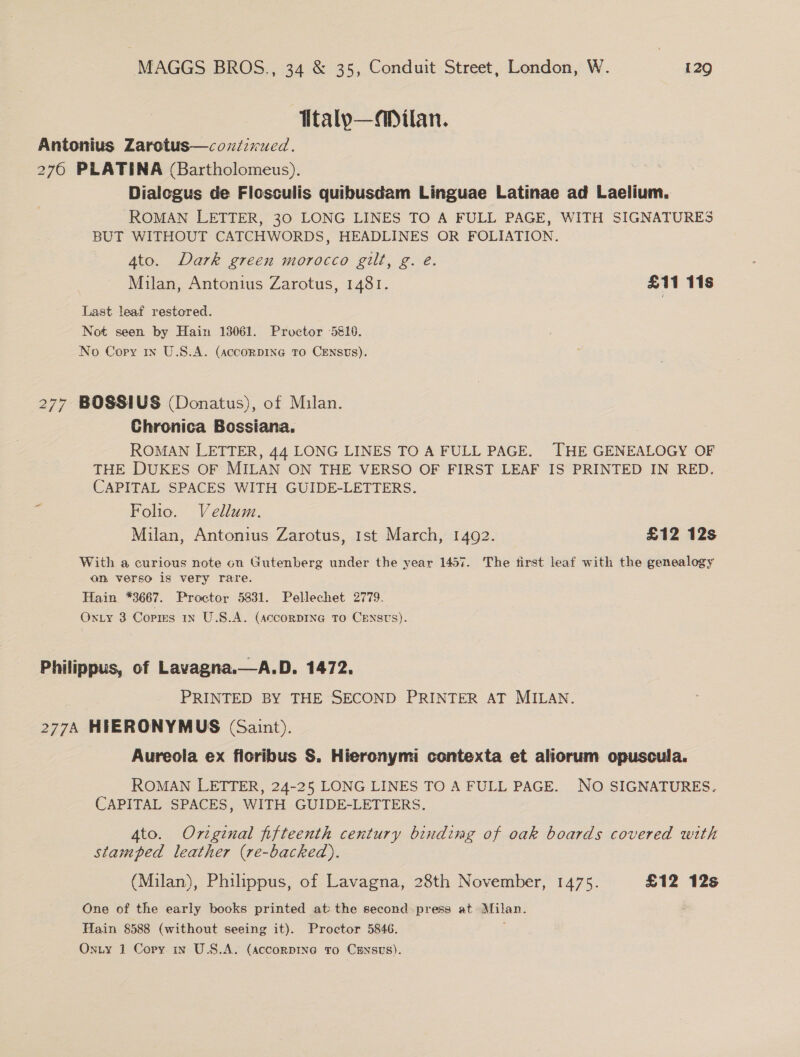 Ttalp—aDilan. Antonius Zarotus—coziirued. 276 PLATINA (Bartholomeus). Dialogus de Flosculis quibusdam Linguae Latinae ad Laelium. ROMAN LETTER, 30 LONG LINES TO A FULL PAGE, WITH SIGNATURES BUT WITHOUT CATCHWORDS, HEADLINES OR FOLIATION. 4to. Dark green morocco gilt, g. é. Milan, Antonius Zarotus, 1481. £11 118 Last leaf restored. Not seen by Hain 13061. Proctor 5810. No Copy 1x U.S.A. (accoRDING To CENSUS). BOSSIUS (Donatus), of Milan. Chronica Bossiana. ROMAN LETTER, 44 LONG LINES TO A FULL PAGE. —THE GENEALOGY OF THE DUKES OF MILAN ON THE VERSO OF FIRST LEAF IS PRINTED IN RED. CAPITAL SPACES WITH GUIDE-LETTERS. ¥ Folio. Vellum. : Milan, Antonius Zarotus, 1st March, 1492. £12 12s LS) NI NI With a curious note on Gutenberg under the year 1457. The first leaf with the genealogy on verso is very rare. Hain *3667. Proctor 5831. Pellechet 2779. Oxy 3 Copies 1n U.S.A. (AccorDING TO CENSUS). Philippus, of Lavagna.—A.D. 1472. PRINTED BY THE SECOND PRINTER AT MILAN. 277A HIERONYMUS (Saint). Aureola ex floribus S. Hieronymi contexta et aliorum opuscula. ROMAN LETTER, 24-25 LONG LINES TO A FULL PAGE. NO SIGNATURES. CAPITAL SPACES, WITH GUIDE-LETTERS. 4to. Original fifteenth century binding of oak boards covered with stamped leather (re-backed). (Milan), Philippus, of Lavagna, 28th November, 1475. £12 12s One of the early books printed at: the second press at Milan. Hain 8588 (without seeing it). Proctor 5846. 4