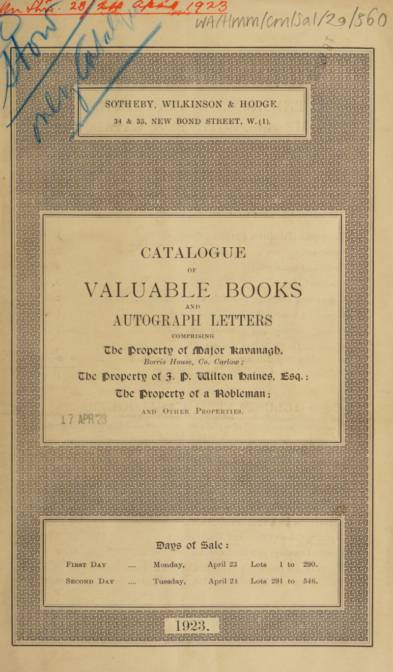  a aaa ey Nea esses                              Bt ee a 4s ak ACRE Moron CES Oe eR Re eR AeA eee tee tau ps Cede coe deter ee Wi qa shiSA fiers ees talarlafler einai Merely AAA 3 StS etree Te y | Te St Seta Steal “ SOTHEBY, WILKINSON &amp; HODGE. Seer tet Stet Stetat 34 &amp; 35, NEW BOND STREET, W.(1). eatin === =n ai Pe se a a a ME Se a er aA Sr SR SOA SRO OR RR SRO OA RoR OR OO OOO Oooo er one LE ee eS oO ee oS ae SR ORO on GAS OM ORO o oon or ofl EF SS St Sr St St eg rr = =P t * Sr ge ae rere Se eS rr St =r Ate r= ol EFS See Sr er re ere er Aer EF FS Sr er Sr er rr er = t St SESE en So er Se Sr a eR SA SA ORR SA SRO SR SA Oa oa oR RO OR oA) SA ORO OR OMe oR oreo on ee eee ee gl AoA Peenenl Tet See oa| a in| tetas | CATALOGU E Lats CASnon | Pree Ealenton | OF Pree vee| - . Hai aoe | VARPUABIE. BOOKS wage Oren oa | AAA aA a a tae | AUTOGRAPH LETTERS bau a | age ae: a | eagaae | The Property ot Major Kavanagh, ieee Ue Wate | Borris House, Co. Carlow ; Ueweue mae! | The Property of F. P. Wilton Maines, Esq.: | ae! aoe | The Property of a Mobleman; aoe |) SRGaSA | al GAlASAl | 3 es AND OvrHER PROPERTIES. is Pied | =f APRS Alaa CASA | | aan CAAA | CASA Conor 4 SA TEU TURE URUURURt US USS US USURUSUSURUSUSUSUSUS USUSUSUGG USUGUSUSUSUGIFURIRURITURERtAUat Deere ae ee Sg Sg eg gS St sr st eS TS Sr Sn eS a et tS a Sg SS tr St = St ST Ser ST ee eve =r a rd ea tt rg gt et tT StS Sr Sr Se ST SE en Sn OA SRSA RoR SR ORT SR OR oR OSA OR OA oom On oR om OM om OORT oR Oo oom oom oor oom oR ony DE SF St rg eg St sg rr = er SST TT CA A SA ee A ee Soe Oe on a Roo roo oor or oy ES AeA SE SRS Sn OO SRSA SRO ROS oR oR oR oom Romy CASA Cra ete Sr San etn rte ree Sadana rishi seiner lassi sAaalaA aa saenaa IA aaa cae Cet nee t Sal go FE ays 0 ale : rune Aha Gaya eer First Day sed Monday, April 23. Lots 1 to 290. et Aono ‘ GAAS as SEcoND Day ae Tuesday, April 24 Lots 291 to 546. Meee       