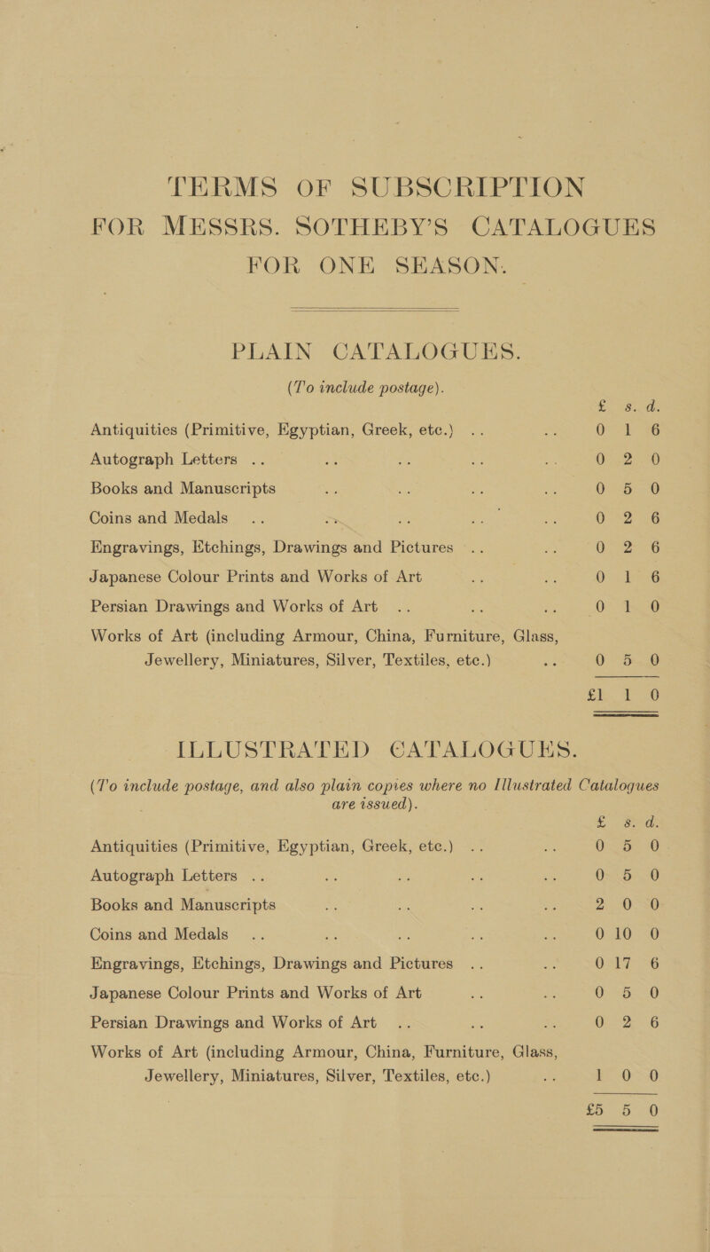 TERMS oF SUBSCRIPTION FOR MESSRS. SOTHEBY’S CATALOGUES FOR ONE SEASON.   PLAIN CATALOGUES. (T'o include postage). Antiquities (Primitive, Egyptian, Greek, etc.) Autograph Letters Books and Manuscripts Coins and Medals Engravings, Etchings, Drawings and Pictures Japanese Colour Prints and Works of Art So.2o' oa ovo © 6 « —=— m= DD bd Oo WO — &amp;® S..S. ce ao 6 oa &amp; Persian Drawings and Works of Art Works of Art (including Armour, China, Furniture, Glass, Jewellery, Miniatures, Silver, Textiles, etc.) Se 0 5-8 ILLUSTRATED CATALOGUES. (T'o include postage, and also plain copies where no Illustrated Catalogues are wssued). SO Antiquities (Primitive, Egyptian, Greek, etc.) On Be 30 Autograph Letters 0=25) 0 Books and Manuscripts 2 0-36 Coins and Medals 0.10.0 Engravings, Etchings, Drawings and Pictures OST -6 Japanese Colour Prints and Works of Art 0 0 Persian Drawings and Works of Art ea Works of Art (including Armour, China, Furniture, Glass, Jewellery, Miniatures, Silver, Textiles, etc.) FA FeO &gt;Q