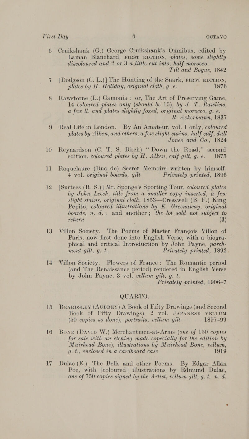 6 10 it | 13 14 16 Li Cruikshank (G.) George Cruikshank’s Omnibus, edited by Laman Blanchard, FIRST EDITION, plates, some slightly discoloured and 2 or 3 a little cut vnto, half morocco Tilt and Bogue, 1842 | Dodgson (C. L.)] The Hunting of the Snark, First EDITION, plates by H. Holiday, original cloth, g. e. 1876 Rawstorne (L.) Gamonia: or, The Art of Preserving Game, 14 coloured plates only (should be 15), by J. T. Rawlins, a few Ul. and plates slightly foxed, original morocco, g. e. R. Ackermann, 1837 Real Life in London. By An Amateur, vol. 1 only, colowred plates by Alken, and others, a few slight stains, half calf, dull Jones and Co., 1824 Reynardson (C. T. 8. Birch) “ Down the Road,” second edition, coloured plates by H. Alken, calf gilt, g.e. 1875 Roquelaure (Duc de) Secret Memoirs written by himself, 4 vol. original boards, gilt Privately printed, 1896 [Surtees (R. 8.)] Mr. Sponge’s Sporting Tour, colowred plates by John Leech, title from a smaller copy inserted, a few slight stains, original cloth, 1853—Cresswell (B. F.) King Pepito, coloured illustrations by K. Greenaway, original boards, n. d.; and another; the lot sold not subject to return (3) Villon Society. The Poems of Master Francois Villon of Paris, now first done into English Verse, with a biogra- phical and critical Introduction by John Payne, parch- ment git, y..t., Privately printed, 1892 Villon Society. Flowers of France: The Romantic period (and The Renaissance period) rendered in English Verse by John Payne, 3 vol. vellum gilt, g. t. Privately printed, 1906-7 QUARTO. BHARDSLEY (AUBREY) A Book of Fifty Drawings (and Second Book of Fifty Drawings), 2 vol. JAPANESE VELLUM (50 copies so done), portraits, vellum gilt 1897-99 Bonet (Davipv W.) Merchantmen-at-Arms (one of 150 copies for sale with an etching made especially for the edition by Muirhead Bone), illustrations by Muirhead Bone, vellum, g. t., enclosed in a cardboard case 1919 Dulac (K.). The Bells and other Poems. By Edgar Allan Poe, with [coloured] illustrations by Edmund Dulac, one of 750 copies signed by the Artist, vellum gilt, g. t. n. d.