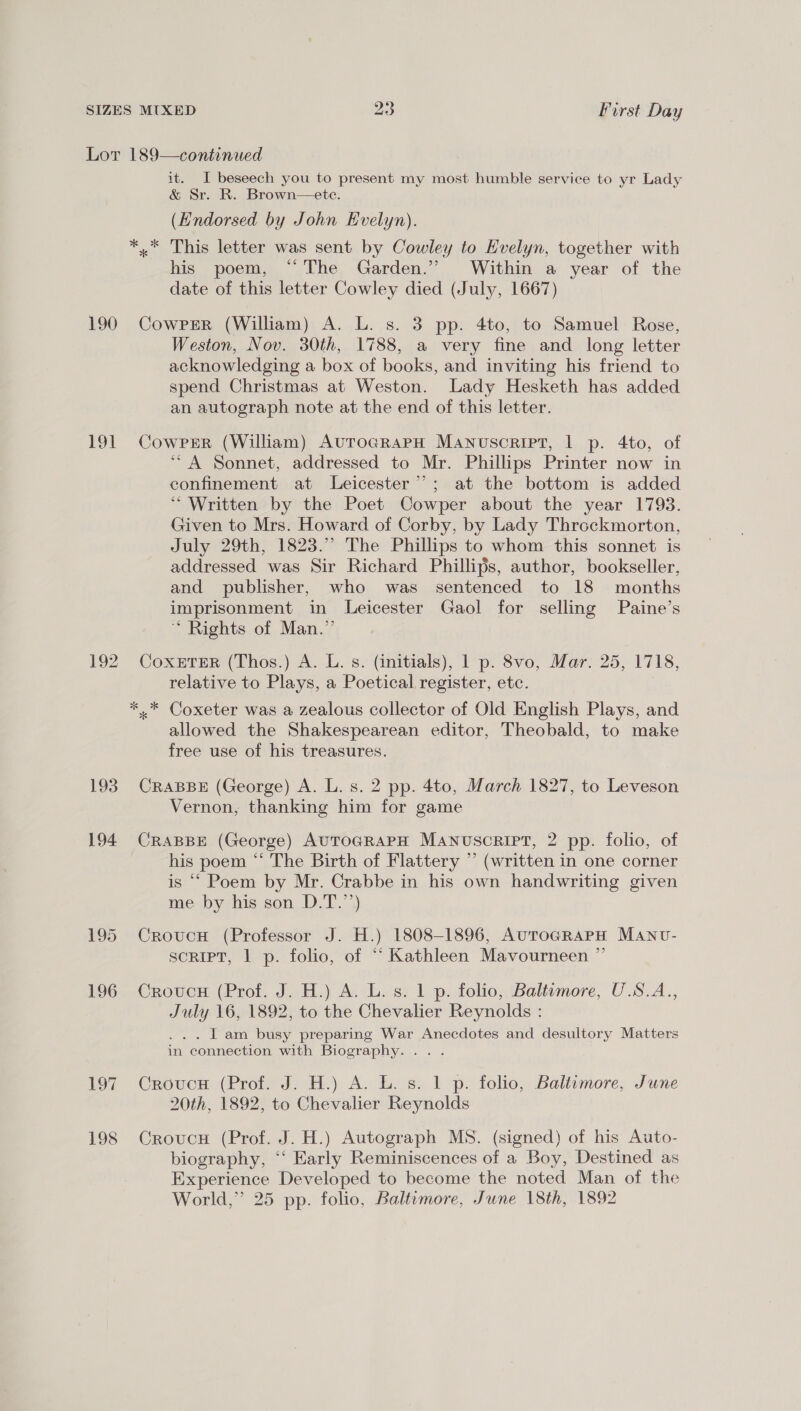 Lot 189—continued it. I beseech you to present my most humble service to yr Lady &amp; Sr. R. Brown—ete. (Endorsed by John Evelyn). *,* This letter was sent by Cowley to Evelyn, together with his poem, “The Garden.” Within a year of the date of this letter Cowley died (July, 1667) 190 Cowper (William) A. L. s. 3 pp. 4to, to Samuel Rose, Weston, Nov. 30th, 1788, a very fine and long letter acknowledging a box of books, and inviting his friend to spend Christmas at Weston. Lady Hesketh has added an autograph note at the end of this letter. 191 CowprrR (William) AuroGRaPpH Manuscript, 1 p. 4to, of “A Sonnet, addressed to Mr. Phillips Printer now in confinement at Leicester”; at the bottom is added “Written by the Poet Cowper about the year 1793. Given to Mrs. Howard of Corby, by Lady Throckmorton, July 29th, 1823.” The Phillips to whom this sonnet is addressed was Sir Richard Phillips, author, bookseller, and publisher, who was sentenced to 18 months imprisonment in Leicester Gaol for selling Paine’s “ Rights of Man.” 192 CoxeTER (Thos.) A. L. s. (initials), 1 p. 8vo, Mar. 25, 1718, relative to Plays, a Poetical register, ete. *.* Coxeter was a zealous collector of Old English Plays, and allowed the Shakespearean editor, Theobald, to make free use of his treasures. 193. CRABBE (George) A. L. s. 2 pp. 4to, March 1827, to Leveson Vernon, thanking him for game 194 CraBBE (George) AUTOGRAPH MANUuscRIPT, 2 pp. folio, of his poem “ The Birth of Flattery ” (written in one corner is ““ Poem by Mr. Crabbe in his own handwriting given me by his son D.T.’’) 195 Croucu (Professor J. H.) 1808-1896, AuTocGRaPH Manvu- script, 1 p. folio, of “ Kathleen Mavourneen ”’ 196 Crovc# (Prof. J. H.) A. L. s. 1 p. folio, Baltumore, U.S.A., July 16, 1892, to the Chevalier Reynolds : . . | am busy preparing War Anecdotes and desultory Matters in connection with Biography... . . 197 CrovucH (Prof. J. H.) A. L. s. 1 p. folio, Baltumore, June 20th, 1892, to Chevalier Reynolds 198 Crovucu (Prof. J. H.) Autograph MS. (signed) of his Auto- biography, ‘‘ Early Reminiscences of a Boy, Destined as Experience Developed to become the noted Man of the World,” 25 pp. folio, Baltimore, June 18th, 1892