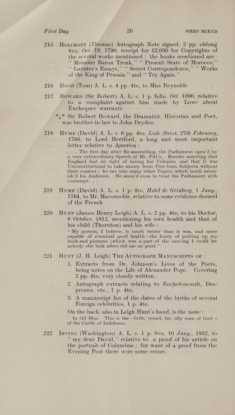 215 Hoxcrorr (Thomas) Autograph Note signed, 2 pp. oblong 8vo, Oct. 19, 1790, receipt for £2,050 for Copyrights of the several works mentioned ; the books mentioned are : ‘* Memoirs Baron Trenk,’’ ‘‘ Present State of Morocco,” ‘‘ Lavater’s Essays,’ ‘‘ Secret Correspondence,’ “‘ Works of the King of Prussia ” and “‘ Try Again.” 216 Hoop (Tom) A. L. s. 4 pp. 4to, to Miss Reynolds 217 Howarp (Sir Robert) A. L. s. 1 p. folio, Oct. 1690, relative to a complaint against him made by Lowe about Exchequer warrants | *.* Sir Robert Howard, the Dramatist, Historian and Poet, was brother-in-law to John Dryden. 218 Hume (David) A. L. s. 6 pp. 4to, Lisle Street, 27th February, 1766, to Lord Hertford, a long and most important letter relative to America : . . The first day after Re-assembling, the Parliament open’d by a very extraordinary Speech of Mr. Pitt’s. Besides asserting that England had no right of taxing her Colonies, and that it was Unconstitutional to take money from Free-born Subjects without their consent ; he ran into many other Topics, which much aston- ish’d his Audience. _ He seem’d even to treat the Parliament with contempt. 25 . 219 Hume (David) A. L. s. 1 p. 4to, Hotel de Grinberg, 1 Jany., 1764, to Mr. Maconochie, relative to some evidence desired of the French 220 Hunt (James Henry Leigh) A. L. s. 2 pp. 4to, to his Doctor, 6 October, 1812, mentioning his own health and that of his child (Thornton) and his wife : ““ My system, I believe, is much better than it was, and more capable of eventual good health—the hurry of putting up my book and pictures (which was a part of the moving I could let nobody else look after) did me no good.”’ 221 Hun (J. H. Leigh) THs AurocRapH MANUSCRIPTS OF : 1. Extracts from Dr. Johnson’s Lives of the Poets, being notes on the Life of Alexander Pope. Covering 2 pp. 4to, very closely written. 2. Autograph extracts relating to Rochefoucault, Des- preaux, etc., 1 p. 4to. 3. A manuscript list of the dates of the births of several Foreign celebrities, 1 p. 4to. On the back, also in Leigh Hunt’s hand, is the note : In Gil Blas. This is the—tlittle, round. fat, oily man of God— of the Castle of Indolence. 222 Irvine (Washington) A. L. s. 1 p. 8vo, 10 Jany., 1852, to “my dear David,” relative to a proof of his article on the portrait of Columbus ; for want of a proof from the Evening Post there were some errors.
