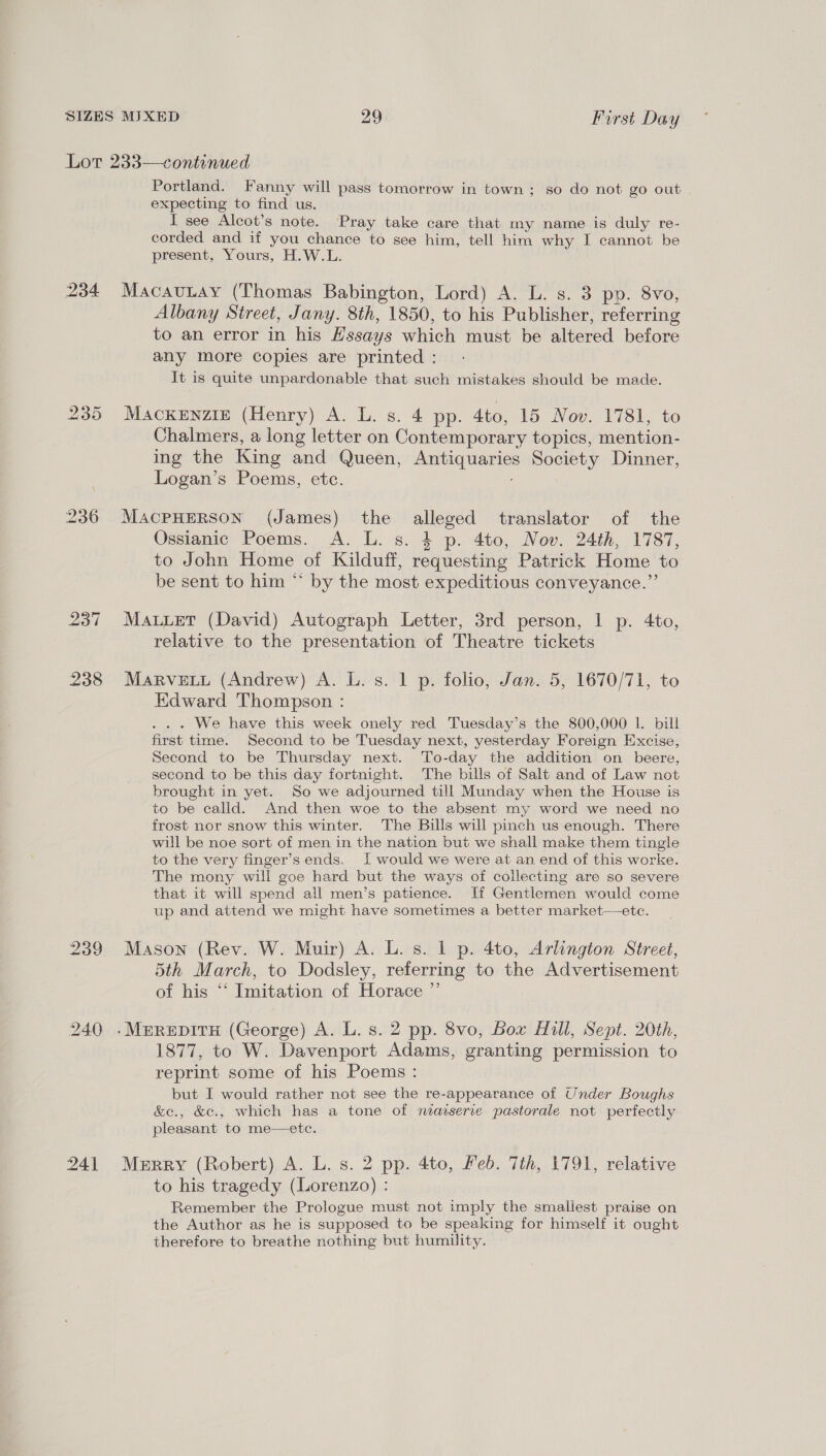 234 238 239 240 24] Portland. Fanny will pass tomorrow in town ; so do not go out expecting to find us. I see Alcot’s note. Pray take care that my name is duly re- corded and if you chance to see him, tell him why I cannot be present, Yours, H.W.L. MacauLay (Thomas Babington, Lord) A. L. s. 3 po. 8vo, Albany Street, Jany. 8th, 1850, to his Publisher, referring to an error in his Hssays which must be altered before any more copies are printed : It is quite unpardonable that such mistakes should be made. MACKENZIE (Henry) A. L. s. 4 pp. 4to, 15 Nov. 1781, to Chalmers, a long letter on Contemporary topics, mention- ing the King and Queen, Antiquaries Society Dinner, Logan’s Poems, etc. MACPHERSON (James) the alleged translator of the Ossianic Poems. A. L. s. 4 p. 4to, Nov. 24th, 1787, to John Home of Kilduff, requesting Patrick Home to be sent to him “ by the most expeditious conveyance.”’ Mauuet (David) Autograph Letter, 3rd person, | p. 4to, relative to the presentation of Theatre tickets MARVELL (Andrew) A. L. s. 1 p. folio, Jan. 5, 1670/71, to Edward Thompson : . . We have this week onely red Tuesday’s the 800,000 lL. bill first time. Second to be Tuesday next, yesterday Foreign Excise, Second to be Thursday next. To-day the addition on beere, second to be this day fortnight. The bills of Salt and of Law not brought in yet. So we adjourned till Munday when the House is to be calid. And then woe to the absent my word we need no frost nor snow this winter. The Bills will pinch us enough. There will be noe sort of men in the nation but we shall make them tingle to the very finger’s ends. i would we were at an end of this worke. The mony will goe hard but the ways of collecting are so severe that it will spend all men’s patience. Ii Gentlemen would come up and attend we might have sometimes a better market—ete. Mason (Rev. W. Muir) A. L. s. 1 p. 4to, Arlington Street, 5th March, to Dodsley, referring to the Advertisement of his “ Imitation of Horace ”’ 1877, to W. Davenport Adams, granting permission to reprint some of his Poems : but I would rather not see the re-appearance of Under Boughs &amp;e., &amp;c., which has a tone of neaiserie pastorale not perfectly pleasant to me—ete. Merry (Robert) A. L. s. 2 pp. 4to, Feb. Tth, 1791, relative to his tragedy (Lorenzo) : Remember the Prologue must not imply the smallest praise on the Author as he is supposed to be speaking for himself it ought therefore to breathe nothing but humility.