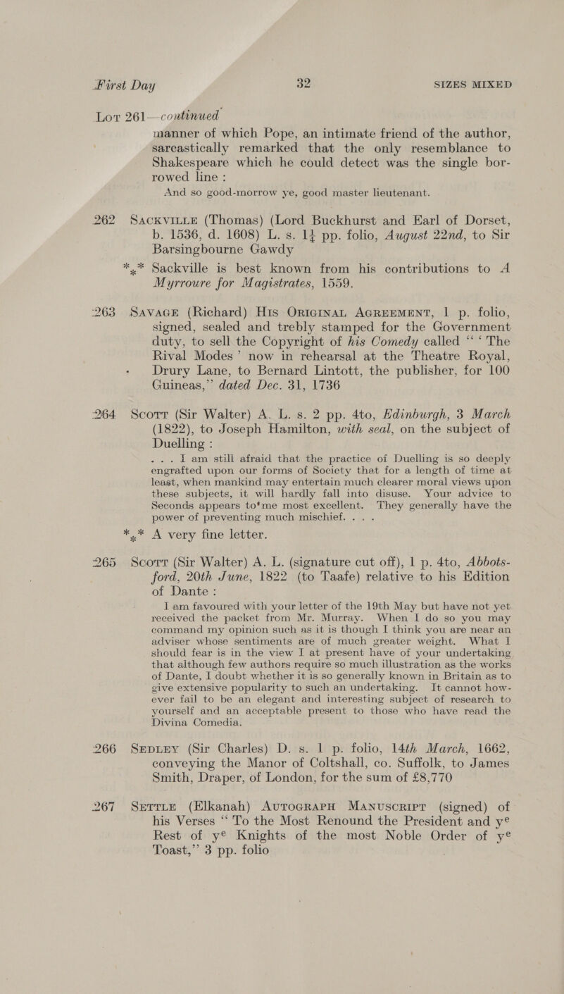 Lor 261—continued manner of which Pope, an intimate friend of the author, sarcastically remarked that the only resemblance to Shakespeare which he could detect was the single bor- rowed line : And so good-morrow ye, good master lieutenant. 262 Sackvituie (Thomas) (Lord Buckhurst and Earl of Dorset, b. 1536, d. 1608) L. s. 14 pp. folio, August 22nd, to Sir Barsingbourne Gawdy ** Sackville is best known from his contributions to A Myrroure for Magistrates, 1559. 263 SavaGE (Richard) His OricginaL AGREEMENT, | p. folio, signed, sealed and trebly stamped for the Government duty, to sell the Copyright of his Comedy called “* ‘ The Rival Modes’ now in rehearsal at the Theatre Royal, Drury Lane, to Bernard Lintott, the publisher, for 100 Guineas,” dated Dec. 31, 1736 264 Scorr (Sir Walter) A. L. s. 2 pp. 4to, Edinburgh, 3 March (1822), to Joseph Hamilton, with seal, on the subject of Duelling : ... Lam still afraid that the practice of Duelling is so deeply engrafted upon our forms of Society that for a length of time at least, when mankind may entertain much clearer moral views upon these subjects, it will hardly fall into disuse. Your advice to Seconds appears to'me most excellent. They generally have the power of preventing much mischief. .. . *,.* A very fine letter. 265 Scorr (Sir Walter) A. L. (signature cut off), 1 p. 4to, Abbots- ford, 20th June, 1822 (to Taafe) relative to his Edition of Dante : I am favoured with your letter of the 19th May but have not yet received the packet from Mr. Murray. When I do so you may command my opinion such as it is though I think you are near an adviser whose sentiments are of much greater weight. What I should fear is in the view I at present have of your undertaking that although few authors require so much illustration as the works of Dante, [ doubt whether it is so generally known in Britain as to give extensive popularity to such an undertaking. It cannot how- ever fail to be an elegant and interesting subject of research to yourself and an acceptable present to those who have read the Divina Comedia. 266 SEpiey (Sir Charles) D. s. 1 p. folio, 14th March, 1662, conveying the Manor of Coltshall, co. Suffolk, to James Smith, Draper, of London, for the sum of £8,770 267 Serrne (Elkanah) AuroGrapH Manuscript (signed) of his Verses “‘ To the Most Renound the President and y® Rest of y® Knights of the most Noble Order of y® Toast,” 3 pp. folio