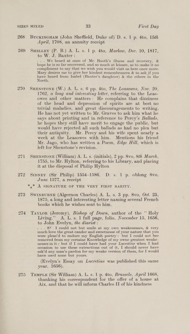 SIZES MIXED 30 Furst Day 268 BucxincHaM (John Sheffield, Duke of) D. s. 1 p. 4to, 15th April, 1708, an annuity receipt 269 SuHeLiEy (P. B.) A. L. s. 1 p. 4to, Marlow, Dec. 10, 1817, to W. J. Baxter: . . . We heard at once of Mr. Booth’s illness and recovery, & hope he is so far recovered, and so much at leisure, as to make it no compliment to say that we wish you would visit us here once more. Mary desires me to give her kindest remembrances & to ask if you have heard from Isabel (Baxter’s daughter) & the others in the North. 270 SHENSTONE (W.) A. L. 8. 6 pp. 4to, The Leasowes, Nov. 20, 1762, a long and interesting letter, referring to the Leas- owes and other matters: He complains that dizziness of the head and depression of spirits are at best no trivial maladies, and great discouragements to writing. He has not yet written to Mr. Graves to ask him what he says about printing and in reference to Percy’s Ballads, he hopes they still have merit to engage the public, but would have rejected all such ballads as had no plea but their antiquity. Mr. Percy and his wife spent nearly a week at the Leasowes with him. Mentions his friend Mr. Jago, who has written a Poem, Hdge Hull, which is left for Shenstone’s revision. 271 SHENSTONE (William) A. L. s. (initials), 2 pp. 8vo, 8th March, 1755, to Mr. Hylton, referring to his Library, and placing it at the disposal ef Philip Hylton 272 Sipney (Sir Philip) 1554-1586. D. s. 1 p. oblong 8vo, June 1577, a receipt *, * A SIGNATURE OF THE VERY FIRST RARITY. 273 SwinBuRNE (Algernon Charles) A. L. s. 3 pp. 8vo, Oct. 25, 1875, a long and interesting letter naming several French books which he wishes sent to him. 274 Taytor (Jeremy), Bishop of Down, author of the “ Holy Living.” A. L. s. 1 full page, folio, November 15, 1656, to John Evelyn, the diarist : ... St I could not but smile at my own weakenesses, & very much love the great candor and sweetnesse of your nature that you were pleas’d to endure my English poetry: but I could not bee removed from my certaine Knowledge of my owne greatest weake- nesses in it: but if I could have had your Lucretiws when I had occasion to use these extractions out of it, I should never have ask’d any man’s pardon for my weake version of them, for I would have used none but yours. (Evelyn’s Essay on Lucretius was published this same year, 1656). 275 Trmpue (Sir William) A. L. s. 1 p. 4to, Brussels, April 1668, thanking his correspondent for the offer of a house at