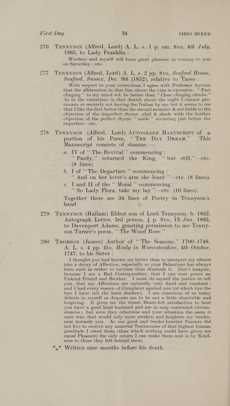 276 Tennyson (Alfred, Lord) A. L. s. 1 p. sm. 8vo, 4th July, 1865, to Lady Franklin : Woolner and myself will have great pleasure in coming to you on Saturday—ete. 277 Trnnyson (Alfred, Lord) A. L. s. 2 pp. 8vo, Seaford House, Seaford, Sussex, Dec. 9th (1852), relative to Tasso : With respect to your corrections I agree with Professor Aytoun that the alliteration in that line about the vine is excessive. “‘ Fast clinging ’’ to my mind wd. be better than ‘‘ Close clinging climbs.” As to the variations in that distich about the night I cannot pro- nounce so securely not having the Italian by me but it seems to me that I like the first better than the second as easier &amp; not liable to the objection of the imperfect rhyme glad &amp; shade with the further objection of the perfect rhyme “ made ”’ occurring just before the imperfect—ete. 278 Tennyson (Alfred, Lord) AutogrRaAPH MANUSCRIPT of a portion. of his. Poem, Pum Dav .Dream” — This Manuscript consists of stanzas -— a. IV of “ The Revival ” commencing : ‘“ Pardy,” returned the King, “ but still,’’—ete. (8 lines). b. I of “ The Departure ” commencing : ‘** And on her lover’s arm she leant ’’—etc. (8 lines). ce. I and II of the “ Moral” commencing : ‘So Lady Flora, take my lay ’’—etc. (16 lines). Together there are 34 lines of Poetry in Tennyson’s hand 0 279 TENnNnyson (Hallam) Eldest son of Lord Tennyson, b. 1852. Autograph Letter, 3rd person, 4 p. 8vo, 13 Jan. 1883, to Davenport Adams, granting permission to use Tenny- son Turner’s poem, “The Wood Rose ” 280 THomson (James) Author of “‘ The Seasons,’ 1700-1748. A. L. s. 4 pp. 4to, Henly in Worcestershire, 4th October, 1747, to his Sister : _ I thought you had known me better than to interpret my silence into a decay of Affection, especially as your Behaviour has always been such as rather to increase than diminish it. Don’t imagine, because I am a Bad Correspondent, that I can ever prove an Unkind Friend and Brother. I must do myself the justice to tell you, that my Affections are naturally very fixed and constant ; and I had every reason of Complaint against you (of which bye the bye I have not the least shadow). I-am conscious of so many defects in myself as disposes me to be not a little charitable and forgiving. It gives me the truest Heart-felt satisfaction to hear ‘you have a good kind husband and are in easy contented circum- stances ; but were they otherwise and your situation the same it once was, that would only more awaken and heighten my tender- ness towards you. As our good and tender-hearted Parents did not live to receive any material Testimonies of that highest human gratitude I owed them (than which nothing could have given me equal Pleasure) the only return I can make them now is by Kind- ness to those they left behind them. ** Written nine months before his death.