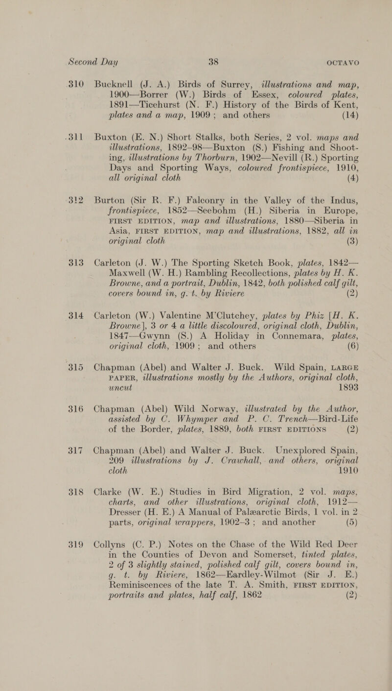 oll 312 313 314 315 316 ST 318 319 1900—Borrer (W.) Birds of Essex, coloured plates, 1891—Ticehurst (N. F.) History of the Birds of Kent, plates and a map, 1909; and others (14) Buxton (KE. N.) Short Stalks, both Series, 2 vol. maps and illustrations, 1892-98—Buxton (S.) Fishing and Shoot- ing, illustrations by Thorburn, 1902—Nevill (R.) Sporting Days and Sporting Ways, coloured frontispiece, 1910, all original cloth (4) Burton (Sir R. F.) Falconry in the Valley of the Indus, frontispiece, 1852—Seebohm (H.) Siberia in Europe, FIRST EDITION, map and illustrations, 1880—NSiberia in Asia, FIRST EDITION, map and illustrations, 1882, all in original cloth (3) Carleton (J. W.) The Sporting Sketch Book, plates, 1842— Maxwell (W. H.) Rambling Recollections, plates by H. K. Browne, and a portrait, Dublin, 1842, both polished calf gilt, covers bound an, g.t. by Riviere (2) Carleton (W.) Valentine M’Clutchey, plates by Phiz [H. K. Browne], 3 or 4 a little discoloured, original cloth, Dublin, 1847—Gwynn (S.) A Holiday in Connemara, plates, original cloth, 1909 ; and others (6) Chapman (Abel) and Walter J. Buck. Wild Spain, LARGE PAPER, illustrations mostly by the Authors, original cloth, uncut 1893 Chapman (Abel) Wild Norway, illustrated by the Author, assisted by C. Whymper and P. C. Trench—Bird-Life of the Border, plates, 1889, both FIRST EDITIONS (2) Chapman (Abel) and Walter J. Buck. Unexplored Spain, 209 illustrations by J. Crawhall,- and others, original cloth 1910 Clarke (W. E.) Studies in Bird Migration, 2 vol. maps, charts, and other illustrations, original cloth, 1912— Dresser (H. E.) A Manual of Palearctic Birds, 1 vol. in 2 parts, original wrappers, 1902-3 ; and another (5) Collyns (C. P.) Notes on the Chase of the Wild Red Deer in the Counties of Devon and Somerset, tinted plates, 2 of 3 slightly stained, polished calf gilt, covers bound in, g. t. by Riviere, 1862—Eardley-Wilmot (Sir J. E.) Reminiscences of the late T. A. Smith, FIRST EDITION,