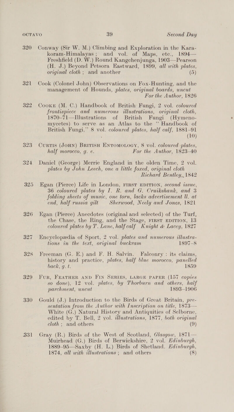 320 Conway (Sir W. M.) Climbing and Exploration in the Kara- koram-Himalayas; and vol. of Maps, etc., 1894— Freshfield (D. W.) Round Kangchenjunga, 1903—Pearson (H. J.) Beyond Petsora Eastward, 1899, all with plates, original cloth ; and another (5) 321 Cook (Colonel John) Observations on Fox-Hunting, and the management of Hounds, plates, original boards, uncut For the Author, 1826 322 CooxkeE (M. C.) Handbook of British Fungi, 2 vol. colowred frontispiece and numerous illustrations, original cloth, 1870-71—Illustrations of British Fungi (Hymeno- mycetes) to serve as an Atlas to the “ Handbook of British Fungi,” 8 vol. coloured plates, half calf, 1881-91 (10) 323 CuRTIS (JOHN) BRITISH ENTOMOLOGY, 8 vol. coloured plates, half morocco, g. é. For the Author, 1823-40 324 Daniel (George) Merrie England in the olden Time, 2 vol. plates by John Leech, one a little foxed, original cloth Richard Bentley,, 1842 325 Egan (Pierce) Life in London, FIRST EDITION, second issue, 36 coloured plates by I. R. and G. Cruikshank, and 3 folding sheets of music, one torn, lacks advertisement Ul. at end, half russia gilt Sherwood, Neely and Jones, 1821 326 Egan (Pierce) Anecdotes (original and selected) of the Turf, the Chase, the Ring, and the Stage, FIRST EDITION, 13 coloured plates by T’. Lane, half calf Knight &amp; Lacey, 1827 327 Encyclopedia of Sport, 2 vol. plates and numerous illustra- tions in the text, original buckram 1897-8 328 Freeman (G..E.) and F. H. Salvin. Falconry : its claims, history and practice, plates, half blue morocco, panelled back, q. t. 1859 329 Fur, FEATHER AND FIN SERIES, LARGE PAPER (157 copies so done), 12 vol. plates, by Thorburn and others, half parchment, uncut 1893-1906 330 Gould (J.) Introduction to the Birds of Great Britain, pre- sentation from the Author with Inscription on title, 1873— White (G.) Natural History and Antiquities of Selborne, edited by T. Bell, 2 vol. illustrations, 1877, both original cloth ; and others (9) 331 Gray (R.) Birds of the West of Scotland, Glasgow, 1871— Muirhead (G.) Birds of Berwickshire, 2 vol. Edinburgh, 1889-95—Saxby (H. L.) Birds of Shetland. Hdinburgh, 1874, all with illustrations ; and others (8)