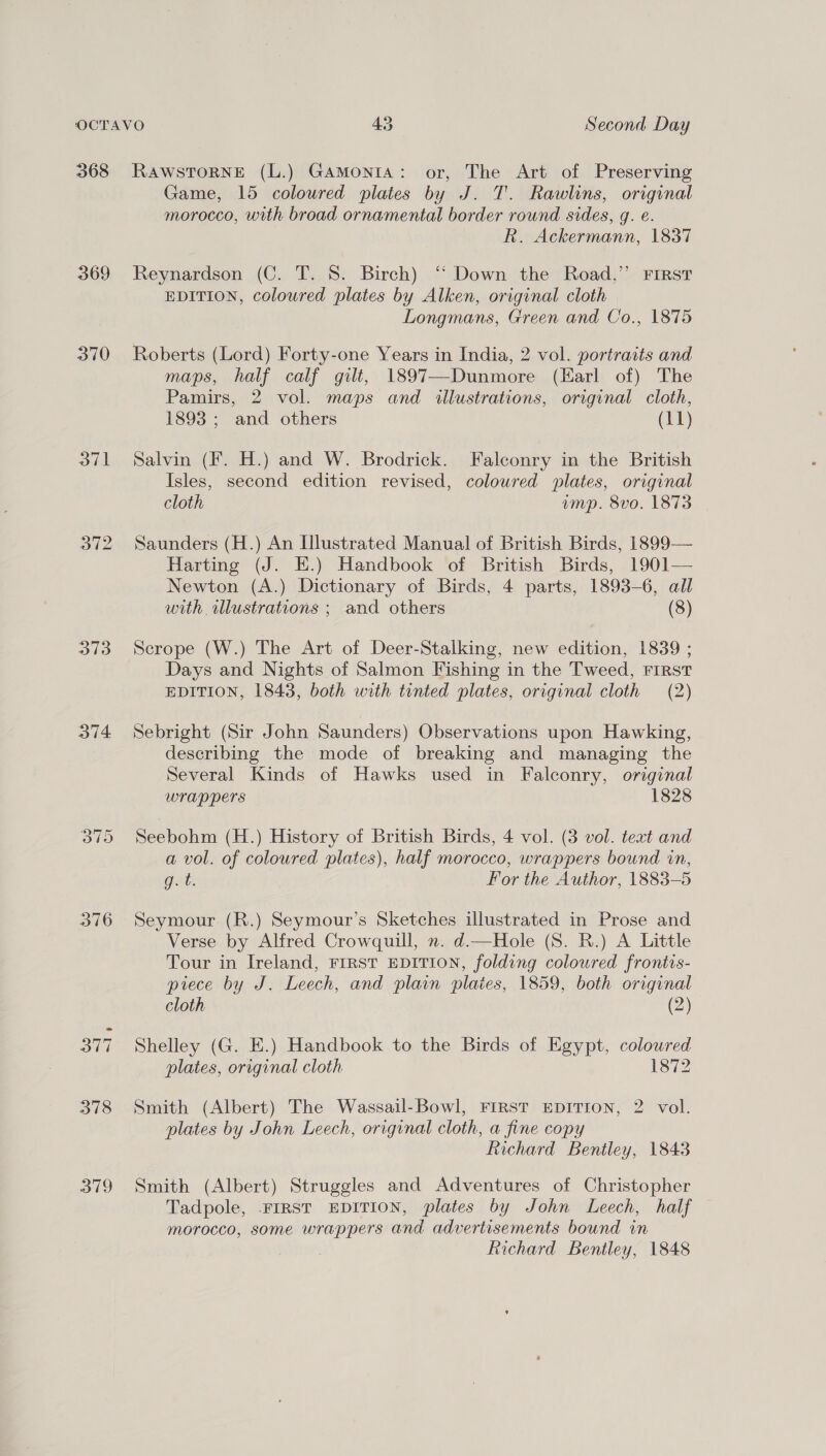 369 370 a7 ole a13 376 379 Game, 15 coloured plates by J. T. Rawlins, original morocco, with broad ornamental border round sides, g. €. R. Ackermann, 1837 Reynardson (C. T. 8. Birch) “ Down the Road,”’ First EDITION, coloured plates by Alken, original cloth Longmans, Green and Co., 1875 Roberts (Lord) Forty-one Years in India, 2 vol. portraits and maps, half calf gilt, 1897—Dunmore (Harl of) The Pamirs, 2 vol. maps and illustrations, original cloth, 1893 ; and others (11) Salvin (¥. H.) and W. Brodrick. Falconry in the British Isles, second edition revised, coloured plates, original cloth ump. 8vo. 1873 Saunders (H.) An Illustrated Manual of British Birds, 1899— Harting (J. E.) Handbook of British Birds, 1901— Newton (A.) Dictionary of Birds, 4 parts, 1893-6, all with wlustrations ; and others (8) Scrope (W.) The Art of Deer-Stalking, new edition, 1839 ; Days and Nights of Salmon Fishing in the Tweed, First EDITION, 1843, both with tinted plates, original cloth (2) Sebright (Sir John Saunders) Observations upon Hawking, describing the mode of breaking and managing the Several Kinds of Hawks used in Falconry, original wrappers 1828 Seebohm (H.) History of British Birds, 4 vol. (3 vol. text and a vol. of coloured plates), half morocco, wrappers bound in, Gat. For the Author, 1883-5 Seymour (R.) Seymour’s Sketches illustrated in Prose and Verse by Alfred Crowquill, ». d.—Hole (8. BR.) A Little Tour in Ireland, FIRST EDITION, folding coloured frontis- piece by J. Leech, and plain plaies, 1859, both original cloth (2) Shelley (G. E.) Handbook to the Birds of Egypt, colowred plates, original cloth 2 Smith (Albert) The Wassail-Bowl, FIRST EDITION, 2 vol. plates by John Leech, original cloth, a fine copy Richard Bentley, 1843 Smith (Albert) Struggles and Adventures of Christopher Tadpole, FIRST EDITION, plates by John Leech, half morocco, some wrappers and advertisements bound in Richard Bentley, 1848