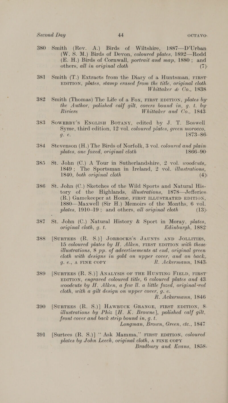 380 Smith (Rev. A.) Birds of Wiltshire, 1887—D’Urban (W.S. M.) Birds of Devon, coloured plates, 1892—Rodd (E. H.) Birds of Cornwall, portrait and map, 1880; and others, all in original cloth (7): 381 Smith (T.) Extracts from the Diary of a Huntsman, FIRST EDITION, plates, stamp erased from the title, original cloth. Whittaker &amp; Co., 1838 382 Smith (Thomas) The Life of a Fox, First EDITION, plates by the Author, polished calf gilt, covers bound in, g. t. by Riviere Whittaker and Co 5 tL BLS: 383 SOwERBY’s EnoeuisH Botany, edited by J. T. Boswell Syme, third edition, 12 vol. coloured plates, green morocco, g. @. 1873-86. 384 Stevenson (H.) The Birds of Norfolk, 3 vol. coloured and plain. plates, one foxed, original cloth 1866-90: 385 St. John (C.) A Tour in Sutherlandshire, 2 vol. woodcuts, 1849; The Sportsman in Ireland, 2 vol. dlustrations, 1840, both original cloth (4) 386 St. John (C.) Sketches of the Wild Sports and Natural His- } tory of the Highlands, ¢llustrations, 1878—Jefferies. (R.) Gamekeeper at Home, FIRST ILLUSTRATED EDITION, 1880—-Maxwell (Sir H.) Memoirs of the Months, 6 vol. plates, 1910-19 ; and others, all original cloth (13): 387 St. John (C.) Natural History &amp; Sport in Moray, plates, original cloth, g. t. Edinburgh, 1882: 388 [SurrEes (R. 8.)] JoRRocKks’s JAUNTS AND JOLLITIES, 15 coloured plates by H. Alken, FIRST EDITION with these illustrations, 8 pp. of advertisements at end, original green cloth with designs in gold on upper cover, and on back,. g. €., A FINE COPY R. Ackermann, 1843: 389 [SuRTEES (R. 8.)] ANALYSIS OF THE HuNTING FIELD, FIRST’ EDITION, engraved coloured title, 6 coloured plates and 43. woodcuts by H. Alken, a few Wl. a little fozed, original-red cloth, with a gilt design on upper cover, g. &amp;. R. Ackermann, 1846 390 [SurtrEEs (R. 8.)] Hawsuck GRANGE, FIRST EDITION, 8: illustrations by Phiz [H. K. Browne], polished calf gilt, front cover and back strip bound in, q. t. Longman, Brown, Green, etc., 1847 391 [Surtees (R. S.)] ““ Ask Mamma,” FIRST EDITION, coloured plates by John Leech, original cloth, A FINE. COPY Bradbury and. Evans, 1858: