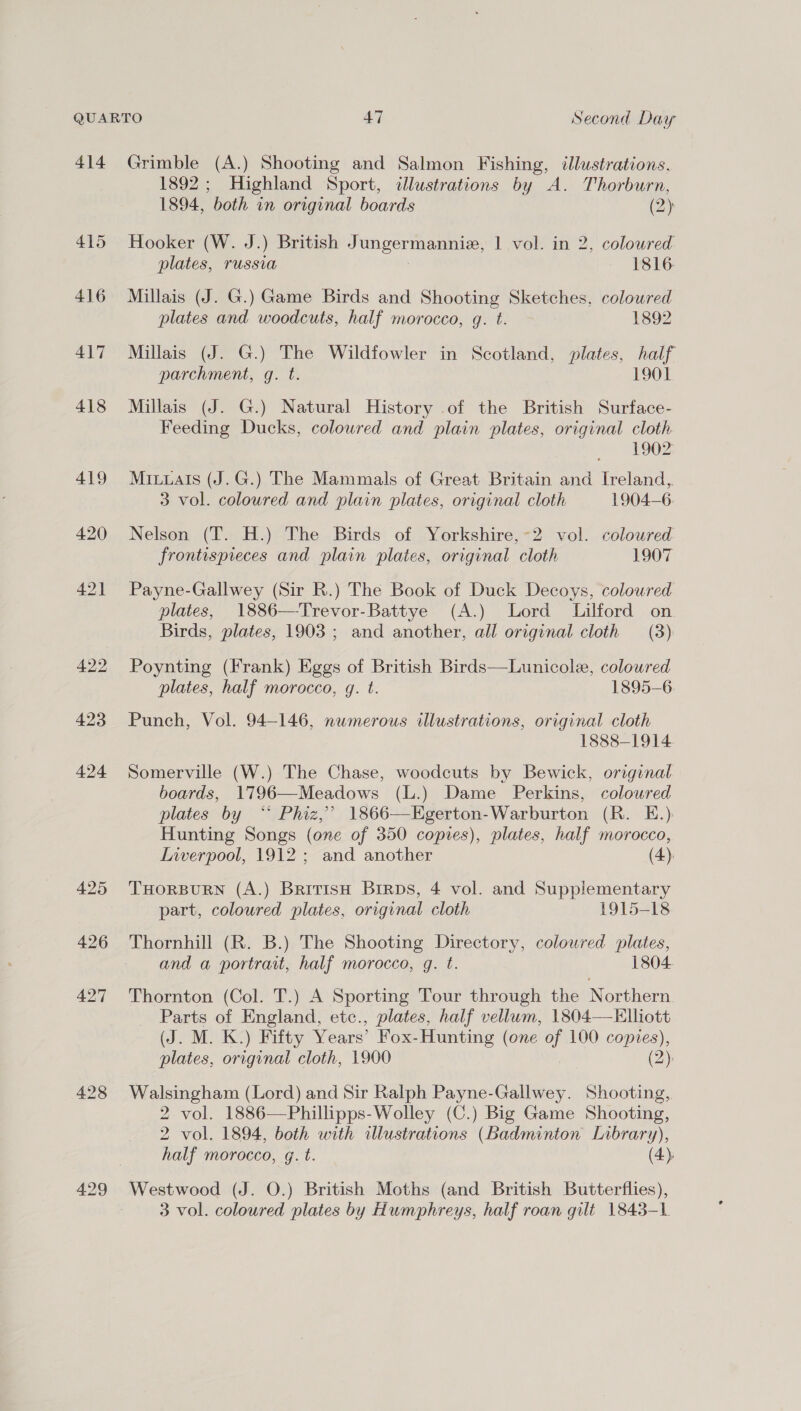 414 415 416 417 418 419 420 421 422 423 424 425 426 427 428 429 Grimble (A.) Shooting and Salmon Fishing, illustrations, 1892; Highland Sport, illustrations by A. Thorburn, 1894, both in original boards (2) Hooker (W. J.) British Jungermanniz, 1 vol. in 2, coloured plates, russia 1816 Millais (J. G.) Game Birds and Shooting Sketches, coloured plates and woodcuts, half morocco, g. t. 1892 Millais (J. G.) The Wildfowler in Scotland, plates, half parchment, g. t. 1901 Millais (J. G.) Natural History .of the British Surface- Feeding Ducks, coloured and plain plates, original cloth 1902 Miuuais (J.G.) The Mammals of Great Britain and Ireland, 3 vol. coloured and plain plates, original cloth 1904-6 Nelson (T. H.) The Birds of Yorkshire,~2 vol. coloured frontispieces and plain plates, original cloth 1907 Payne-Gallwey (Sir R.) The Book of Duck Decoys, coloured plates, 1886—Trevor-Battye (A.) Lord Lilford on Birds, plates, 1903 ; and another, all original cloth (3) Poynting (Frank) Eggs of British Birds—Lunicole, colowred plates, half morocco, g. t. 1895-6 Punch, Vol. 94-146, numerous illustrations, original cloth 1888-1914. Somerville (W.) The Chase, woodcuts by Bewick, original boards, 1796—Meadows (L.) Dame Perkins, coloured plates by “ Phiz,’ 1866—Egerton-Warburton (R. E.) Hunting Songs (one of 350 copies), plates, half morocco, Inverpool, 1912; and another (4). THORBURN (A.) BritisH BrirpDs, 4 vol. and Supplementary part, coloured plates, original cloth 1915-18 Thornhill (R. B.) The Shooting Directory, colowred plates, and a portrait, half morocco, q. t. 1804. Thornton (Col. T.) A Sporting Tour through the Northern. Parts of England, etc., plates, half vellum, 1804—FElliott (J. M. K.) Fifty Years’ Fox-Hunting (one of 100 copies), plates, original cloth, 1900 (2): Walsingham (Lord) and Sir Ralph Payne-Gallwey. Shooting, 2 vol. 1886—Phillipps-Wolley (C.) Big Game Shooting, 2 vol. 1894, both with allustrations (Badminton Library), half morocco, g. t. (4). Westwood (J. O.) British Moths (and British Butterflies), 3 vol. coloured plates by Humphreys, half roan gilt 1843-L