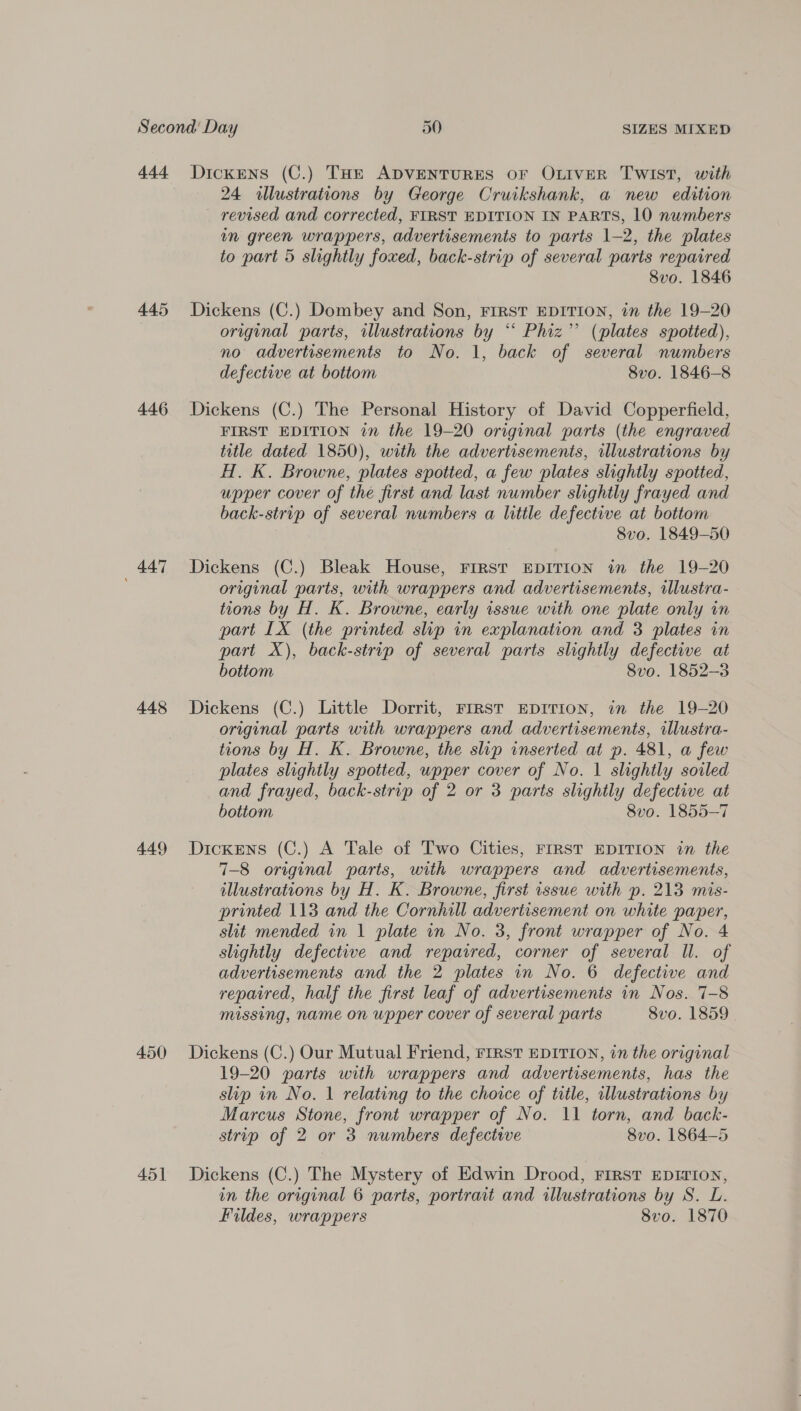add. 445 446 447 448 449 450 45] Dickens (C.) THe ADVENTURES OF OLIVER TWIST, with 24 illustrations by George Cruikshank, a new edition revised and corrected, FIRST EDITION IN PARTS, 10 numbers in green wrappers, advertisements to parts 1-2, the plates to part 5 slightly foxed, back-strip of several parts repaired 8vo. 1846 Dickens (C.) Dombey and Son, FIRST EDITION, in the 19-20 original parts, illustrations by “ Phiz’’ (plates spotted), no advertisements to No. 1, back of several numbers defective at bottom 8vo. 1846-8 Dickens (C.) The Personal History of David Copperfield, FIRST EDITION in the 19-20 original parts (the engraved title dated 1850), with the advertisements, illustrations by H. K. Browne, plates spotted, a few plates slightly spotted, upper cover of the first and last number slightly frayed and back-strip of several numbers a little defective at bottom 8vo. 1849-50 Dickens (C.) Bleak House, FIRST EDITION in the 19-20 original parts, with wrappers and advertisements, illustra- tions by H. K. Browne, early issue with one plate only in part IX (the printed slip in explanation and 3 plates in part X), back-strip of several parts slightly defective at bottom 8vo. 1852-3 Dickens (C.) Little Dorrit, FIRST EDITION, in the 19-20 original parts with wrappers and advertisements, illustra- tions by H. K. Browne, the slip inserted at p. 481, a few plates slightly spotted, upper cover of No. 1 slightly soiled and frayed, back-strip of 2 or 3 parts slightly defective at bottom 8vo. 1855-7 Dickens (C.) A Tale of Two Cities, FIRST EDITION in the 7-8 original parts, with wrappers and advertisements, illustrations by H. K. Browne, first issue with p. 213 mis- printed 113 and the Cornhill advertisement on white paper, slit mended in 1 plate in No. 3, front wrapper of No. 4 slightly defective and repaired, corner of several ll. of advertisements and the 2 plates in No. 6 defective and repaired, half the first leaf of advertisements in Nos. 7-8 missing, name on upper cover of several parts 8vo. 1859 Dickens (C.) Our Mutual Friend, FIRst EDITION, in the original 19-20 parts with wrappers and advertisements, has the slip in No. 1 relating to the choice of title, illustrations by Marcus Stone, front wrapper of No. 11 torn, and back- strip of 2 or 3 numbers defective 8vo. 1864-5 Dickens (C.) The Mystery of Edwin Drood, FIRST EDITION, in the original 6 parts, portrait and illustrations by S. L. Fildes, wrappers 8vo. 1870