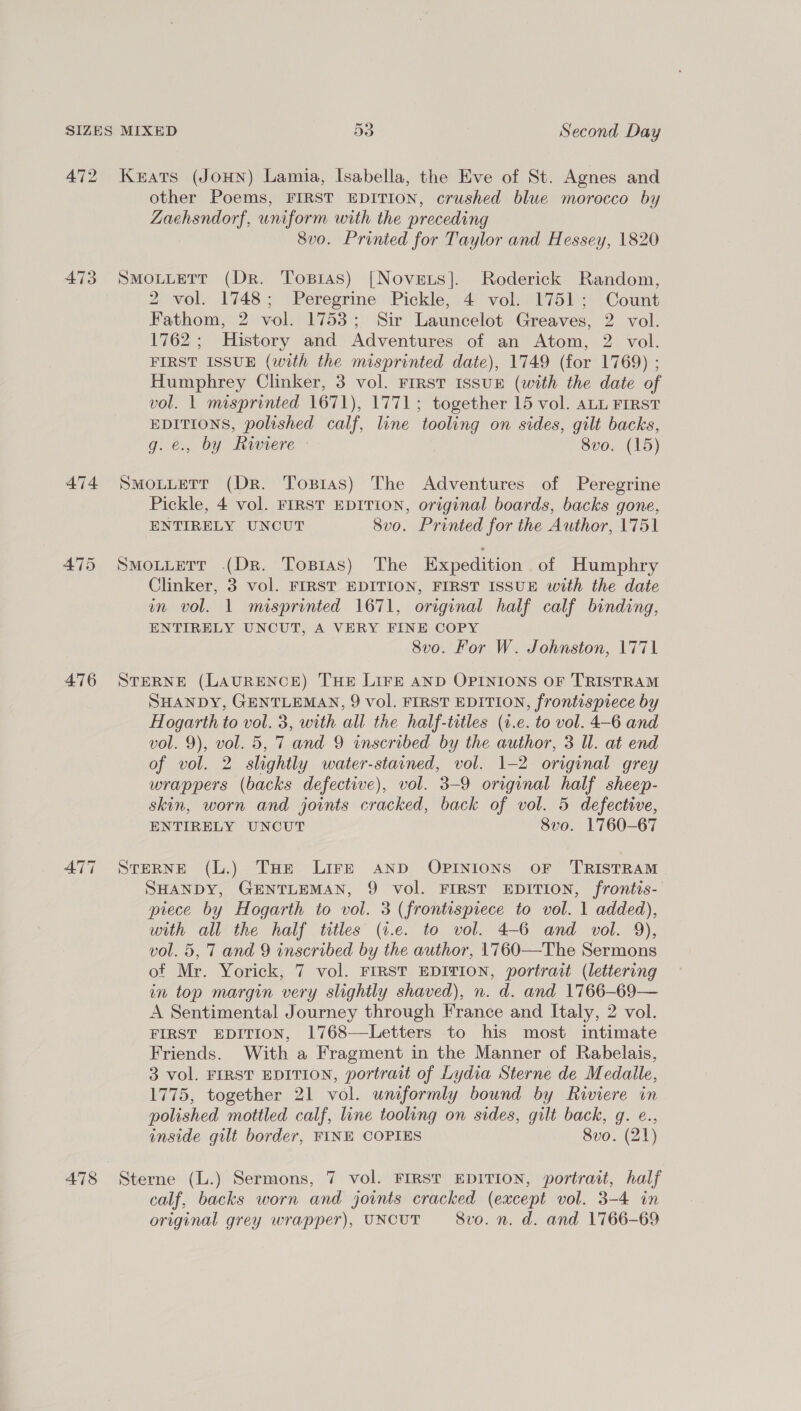 472 473 474 475 476 478 Keats (JOHN) Lamia, Isabella, the Eve of St. Agnes and other Poems, FIRST EDITION, crushed blue morocco by Zaehsndorf, uniform with the preceding 8vo. Printed for Taylor and Hessey, 1820 SMOLLETT (Dr. Topsras) [Novets]. Roderick Random, 2 vol. 1748; Peregrine Pickle, 4 vol. 1751; Count Fathom, 2 vol. 1753; Sir Launcelot Greaves, 2 vol. 1762; History and Adventures of an Atom, 2 vol. FIRST ISSUE (with the misprinted date), 1749 (for 1769) ; Humphrey Clinker, 3 vol. FIRST IssUE (with the date of vol. 1 misprinted 1671), 1771; together 15 vol. ALL FIRST EDITIONS, polished calf, line tooling on sides, gilt backs, g. €., by Riviere - 8vo. (15) SMOLLETT (Dr. Tosras) The Adventures of Peregrine Pickle, 4 vol. FIRST EDITION, original boards, backs gone, ENTIRELY UNCUT 8vo. Printed for the Author, 1751 SMOLLETT (Dr. Topias) The Expedition of Humphry Clinker, 3 vol. FIRST EDITION, FIRST ISSUE with the date in vol. 1 misprinted 1671, original half calf binding, ENTIRELY UNCUT, A VERY FINE COPY 8vo. For W. Johnston, 1771 STERNE (LAURENCE) THE LIFE AND OPINIONS OF TRISTRAM SHANDY, GENTLEMAN, 9 vol. FIRST EDITION, frontispiece by Hogarth to vol. 3, with all the half-titles (1.e. to vol. 4-6 and vol. 9), vol. 5, 7 and 9 inscribed by the author, 3 Il. at end of vol. 2 slightly water-stained, vol. 1-2 original grey wrappers (backs defective), vol. 3-9 original half sheep- skin, worn and joints cracked, back of vol. 5 defective, ENTIRELY UNCUT 8vo. 1760-67 STERNE (L.) THe Lire AND OPINIONS OF TRISTRAM SHANDY, GENTLEMAN, 9 vol. FIRST EDITION, frontis- piece by Hogarth to vol. 3 (frontispiece to vol. 1 added), with all the half titles (t.e. to vol. 4-6 and vol. 9), vol. 5, 7 and 9 inscribed by the author, 1760—The Sermons of Mr. Yorick, 7 vol. FIRST EDITION, portrait (lettering in top margin very slightly shaved), n. d. and 1766-69— A Sentimental Journey through France and Italy, 2 vol. FIRST EDITION, 1768—Letters to his most intimate Friends. With a Fragment in the Manner of Rabelais, 3 vol. FIRST EDITION, portrait of Lydia Sterne de Medalle, 1775, together 21 vol. uniformly bound by Riviere in polished mottled calf, line tooling on sides, gilt back, g. ¢., inside gilt border, FINE COPIES 8vo. (21) Sterne (L.) Sermons, 7 vol. FIRST EDITION, portrait, half calf, backs worn and jovnts cracked (except vol. 3-4 in