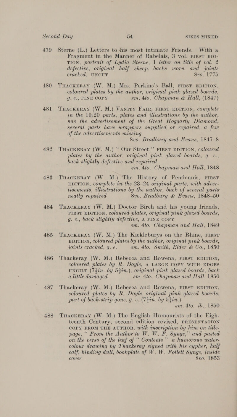 479 480 48] 482 483 484 485 486 487 488 Sterne (L.) Letters to -his most intimate Friends. With a Fragment in the Manner of Rabelais, 3 vol. FIRST EDI- TION, portrait of Lydia Sterne, 1 letter on title of vol. 2 defective, original half sheep, backs worn and joints cracked, UNCUT evo: 1775 THACKERAY (W. M.) Mrs. Perkins’s Ball, FIRST EDITION, coloured plates by the author, original pink glazed boards, g. €., FINE COPY sm. 4to. Chapman &amp; Hall, (1847) THACKERAY (W. M.) Vanity Fair, FIRST EDITION, complete in the 19/20 parts, plates and illustrations by the author, has the advertisement of the Great Hoggarty Diamond, several parts have wrappers supplied or repaired, a few of the advertisements missing 8vo. Bradbury and Evans, 1847-8 THACKERAY (W. M.) “ Our Street,’” FIRST EDITION, coloured plates by the author, original pink glazed boards, q. e., back slightly defective and repaired sm. 4to. Chapman and Hall, 1848. THACKERAY (W. M.) The History of Pendennis, FIRST EDITION, complete in the 23-24 original parts, with adver- tisements, illustrations by the author, back of several parts neatly repaired 8vo. Bradbury &amp; Evans, 1848-50 THACKERAY (W. M.) Doctor Birch and his young friends, FIRST EDITION, coloured plates, original pink glazed boards, g. €., back slightly defective, A FINE COPY sm. 4to. Chapman and Hall, 1849 THACKERAY (W. M.) The Kickleburys on the Rhine, FIRST EDITION, coloured plates by the author, original pink boards, joints cracked, g. e. sm. 4to. Smith, Elder &amp; Co., 1850 Thackeray (W. M.) Rebecca and Rowena, FIRST EDITION, coloured plates by R. Doyle, A LARGE COPY WITH EDGES UNGILT (74in. by 531n.), original pink glazed boards, back a little damaged sm. 4to. Chapman and Hall, 1850 Thackeray (W. M.) Rebecca and Rowena, FIRST EDITION, coloured plates by R. Doyle, original pink glazed boards, part of back-strip gone, g. e. (Thin. by 53in.) sm. 4to. 1b., 1850 THACKERAY (W. M.) The English Humourists of the Eigh- teenth Century, second edition revised, PRESENTATION COPY FROM THE AUTHOR, with inscription by him on title- page, “‘ From the Author to W. W. F. Synge,” and pasted on the verso of the leaf of “‘ Contents’ a humorous water- colour drawing by Thackeray signed with his cypher, half calf, binding dull, bookplate of W. W. Follett Synge, inside cover 8vo. 1853