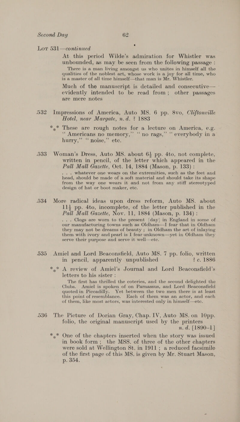 At this period Wilde’s admiration for Whistler was unbounded, as may be seen from the following passage : There is a man living amongst us who unites in himself all the qualities of the noblest art, whose work is a joy for all time, who is a master of all time himself—that man is Mr. Whistler. Much of the manuscript is detailed and consecutive— - evidently intended to be read from; other passages are mere notes Hotel, near Margate, n.d. % 1883 6 55 ‘“* Americans no memory,” hurry, | ~ mome,” ete: “no rags,” “‘ everybody in a written in pencil, of the letter which appeared in the Pall Mall Gazette, Oct. 14, 1884 (Mason, p. 133) : . whatever one wears on the extremities, such as the feet and head, should be made of a soft material and should take its shape from the way one wears it and not from any stiff stereotyped design of hat or boot maker, etc. 114 pp. 4to, incomplete, of the letter published in the Pall Mall Gazette, Nov. 11, 1884 (Mason, p. 134) : . . . Clogs are worn to the present [day] in England in some of our manufacturing towns such as Oldham—TI fear that in Oldham they may not be dreams of beauty ; in Oldham the art of inlaying them with ivory and pearl is I fear unknown—yet in Oldham they serve their purpose and serve it well—ete. ** in pencil, apparently unpublished 7c. 1886 A review of Amiel’s Journal and Lord Beaconsfield’s letters to his sister : The first has thrilled the coteries, and the second delighted the Clubs. Amiel is spoken of on Parnassus, and Lord Beaconsfield quoted in Piccadilly. Yet between the two men there is at least this point of resemblance. Each of them was an actor, and each of them, like most actors, was interested only in himself—ete. folio, the original manuscript used by the printers n. d. [1890-1 | in book form; the MSS. of three of the other chapters were sold at Wellington St. in 1911; a reduced facsimile of the first page of this MS. is given by Mr. Stuart Mason, p. 354.