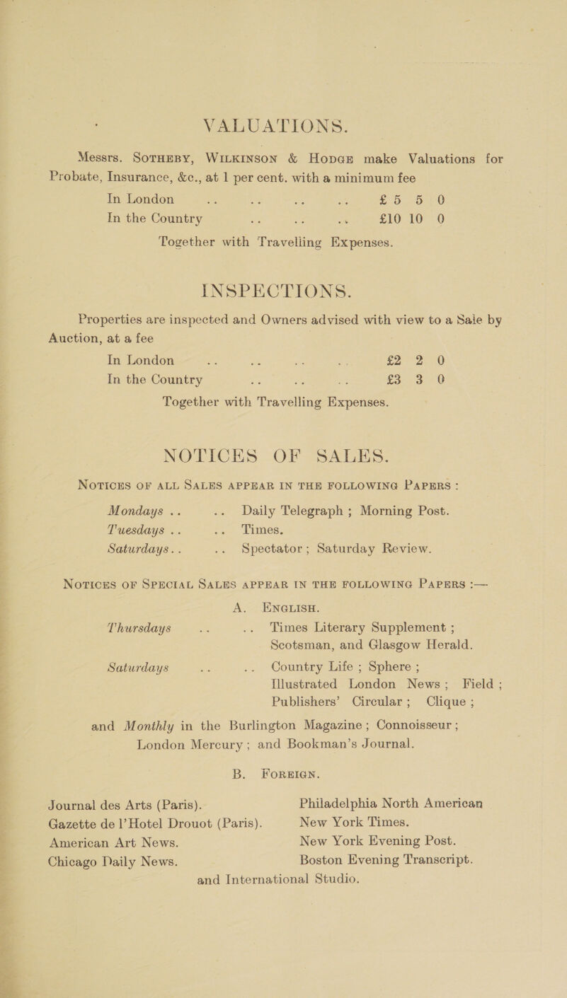 1 VALUATIONS. Messrs. SOTHEBY, WILKINSON &amp; Hopcse make Valuations for Probate, Insurance, &amp;c., at 1 per cent. with a minimum fee In the Country es a os £10 10 0 Together with Traveliing Expenses. INSPECTIONS. Properties are inspected and Owners advised with view to a Saie by Auction, at a fee | In London - ie on ey £2 2.0 In the Country a oe a £3 3 0 Together with Travelling Expenses. NOTICES OF SALES. NOTICES OF ALL SALES APPEAR IN THE FOLLOWING PAPERS: Mondays .. .. Daily Telegraph ; Morning Post. Tuesdays .. .. Times. Saturdays. . .. Spectator; Saturday Review. NOTICES OF SPECIAL SALES APPEAR IN THE FOLLOWING PAPERS :— A. ENGLISH. Thursdays pe .. Times Literary Supplement ; Scotsman, and Glasgow Herald. Saturdays * ., Country Lite &gt; sphere; Illustrated London News; Field ; Publishers’ Circular; Clique ; and Monthly in the Burlington Magazine ; Connoisseur ; London Mercury ; and Bookman’s Journal. B. FOREIGN. Journal des Arts (Paris). Philadelphia North American Gazette de 1’ Hotel Drouot (Paris). New York Times. American Art News. New York Evening Post. Chicago Daily News. Boston Evening Transcript. and International Studio.