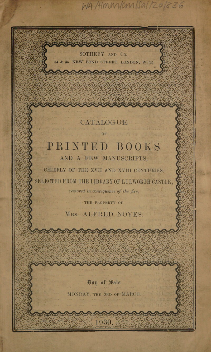                                   NAAT NGONT ISAT IVT) IN ONT IY OS RV CONC LY SEI, x FINI ENAIYZ Pak SAM AALI ASG NTN SS. ¢. NA DS ISIN I Ve VS TVET AIRY NIAMS SAY teILAS. NM NI MEI CSIC IRS I I RIE IS Ais REFINING GILLS LGN ANG G [pats 2.       Vow ~ “ USHA aS x Viyys V I~ \ w af Boke CONOR PAV AA ZETA ALIS ; WIAD x fs SVS SSE AS iS SSA SARIS ry ri, 7 2] VAZ AAA 2 ‘ &gt; KS, - RAN SOTHEBY anp Co. RENIN DN GS ~f~— ‘ - SEAS Vy LS PONG j RIA Se bed VN, . 1 ni n id wi ws SARA 34 &amp; 35 NEW BOND STREET, LONDON, W. (1) ORI AORASY NINN“ MISS VASA AS ba SiGe Prey sf Zadycd Fah teh —— Bon Lawes Tea AR IS NAYS \ AT SA oe CAT SCAT IN Dy aZ yun De ip ENE AISNS Ay 9 SAAS ASS 59 PS OTS) Nh AISNAATS NAN Bye nex ge - % EA ATT LAS : WNISNAR SRA ANU Vb mop el my wags Bee tegreiiy ee eG Vi LES yal yes SPT NOT PISS LES SSIES BR I SI SIR IB RLS EERIE SIEBER RSE SBF RSTO FAB FRAIL es Ne \ v N NIAAA NAIA N MANNIE NAT NINA TENA N 7 NINA NNZES S Fl RO Ol Ra Oa! fa Ohad Pe TONY NEN NOON ON ED NOLIN OPN OP NTN NS ets SPINS) NPN Ng NG NNO rhe cor) eds Pray ss WA &gt; Al &gt; NDAD eh &gt; foe CL SGIN SGN ITN PRN DPI ON DIN RN DIN DFRN GIN PN TTI BOON OO IASI SANG I | IND PRRO PRO RRO RRO ORO RO VIRONROTRO NTN TSP O DREAD ROTO FLOIL ITED GLE ONES rr ‘ hy Ss a8 \ \ N \ iS Ss N N XN N N MER PRN NIWA Pit fe EN NINN EIN ETON ETN SEEN EEN REP ON Ee PONCE PAN PON SSE PAN ESPN PAN DEP NEP NDP ONS PITA AS SS AM WD Jo pe &gt; fe RON DPS IN NPN ITIIN DIN PIN 2GRN DIN DIA DINAN DPN DPD NN RON INN SS NN Gee oe Wei os oN Ae ONS GaSe A SS DEVS SN PRP PEA OTTO LEN Wad A v Vw 4 M7 ys M FAAS SX “db fm? Ff SIS SINS INS ISS ISS I FSF FGRL SS INAS FS iv. oF ~AV wv j~ &gt;&lt; {~ &gt; f~ SANZ AK ANS NN 4 “ var NYY, 2 NNT INTE NN “x NA. CNAALY, SAN SN RASS Nf vA Ze SATS NAT NII, VATA SN 2 sy NST) SHIA IAAI ASE Sse SRLS tS At. St Sreys IAVSle SINHA II 4 — — Fi = vw — _— Fv SR Nr oe _ ~ v~— “— degen —_ i _ vw SEAS STEP AIT AD IDIOT OR ND PADS BPSD 9s VEN VBR SADLY MDVD VV aD IST EDP IRATIINS SRA NRE SPA ESBS NPA SATA DADA TEA DRAG SSIES PLIAGE RZ RAYA, SPADA ISA NAPALI AG VICALEER Fa NN oe ot CANA ie Siledl Fie eal J ip aad ea Wael Tee Yee a IN fa PROS eal et hs ee DR eal BS) Cdl gel Real ad BW Meira lea) ead: gael i veal ere ee etl BS Vv; 4\7—-\S SP ANS WAPPEEGS AR ~ =&gt; : . : Fate = = a : ae   a«€ CATALOGUE &amp; OF “¢ PRINTED BOOKS ay? === ss AND A FEW MANUSCRIPTS, FATES PANTY SANG &gt;] LAN teil “7A if. * ee #  Z ‘ us NV aN x Ava. AN '/ t &lt; iY y} 4 wi) » ed Ke NG tity  ve ag eae \ | Rlaal, | N s M4 ' ~ vf AVI “| ts Nn 4, 4 (  &lt; rl) - x &lt; a A CHIEFLY OF THE XVII AND XVIII CENTURIES, Sexe SELECTED FROM THE LIBRARY OF LULWORTH CA SILE, SS removed in consequence of the fire, THE: PROPERTY &gt; OF Mrs. ALFRED NOYES.  N\\4 oe No! NIP AA YL \ ? ¥ oy ta \ 4 \ N Kea Lend VA A Icy te \ NV. 1e7 N -       Va) Na *S te J ey &lt;a ~~ +e A ~N CZ a a’ ve “A | » { a N12 s! , BAO f 7 ~ 7 Vance ies V7 1 Sa r, Siac I~ \ ‘ Ny fe Liss a\e fame 71 4 “I 1~ \ i \ ~ { ~ N / 7, A j . 4 N &gt; i » Ls Pat aN CA ay */. ! N74&gt;\ 4 is | sf \ I a ‘\ tl uA Ly x 7 4. A. 1 \ &lt;I Z &gt; 3 X- ‘ A. | wSN es ~~ “s \ ae x -3,,% ALDI SOF NS &amp; ¢ ZONA, a S\ uN a te* s 1 ss AS Davy of Sale. MONDAY, ‘rHr 38RD oF*MARCH. ‘ A PEN. Ny 7 -. ; g ge A ‘ N “ eo SV, i ow \ XN  . ~ ~ . “ ~ rf faa) irc hoa. 2 Pens Oa Sh see IN ~ CAS limert Sot asi Xt ad red msl el ars rel ws ’ ayia SAPS 2 4 y = 4 A Le s ~ SAAN RA SN IN N PP PRN yaks DY ee POSE aan Pann ( NA es Sg weet &gt; ey vy bee oJ @ e@ XDANN ji tars : : ~? \ - (4 4 ESN INA RAI AAG A! 7, i 4 vA. 7 - ¥ ‘ pie 2 Ne . ns ? ¢ 4 4, BALK ISERUSERE WS MIREACLAY ONAN NUAAKAZA LANA MLAYAA 3 $&lt; —$—$———————————                            