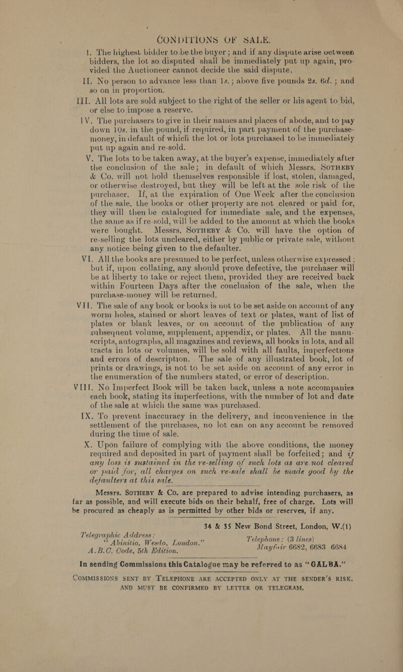 CONDITIONS OF SALE. {. The highest bidder to.be the buyer ; and if any dispute arise vetween bidders, the lot so disputed shall be immediately put up again, pro- vided the Auctioneer cannot decide the said dispute. [[. No person to advance less than 1s.; above five pounds 2s. 6d. ; and so On in proportion. {II. All lots are sold subject to the right of the seller or his agent to bid, or else to Impose a reserve. LV. The purchasers to give in their names and places of abode, and to pay down 10s. in the pound, if required, in part payment of the purchase- money, in default of which the lot or lots purchased to be immediately put up again and re-sold. V. The lots to be taken away, at the buyer’s expense, immediately after the conclusion of the sale; in default of which Messrs. SoTHEBY &amp; Co. will not hold themselves responsible if lost, stolen, damaged, or otherwise destroyed, but they will be left at the sole risk of the purchaser. IPf, at the expiration of One Week after the conclusion of the sale, the books or other property are not cleared or paid for, they will then be catalogued for immediate sale, and the expenses, the same as if re-sold, will be added to the amount at which the books were bought. Messrs. Sornesy &amp; Co. will have the option of re-selling the lots uncleared, either by public or private sale, without any notice being given to the defaulter. VI. All the books are presumed to be perfect, unless otherwise ex pressed ; but if, upon collating, any should prove defective, the purchaser will be at liberty to take or reject them, provided they are received back within Fourteen Days after the conclusion of the sale, when the purchase-money will be returned. VII. The sale of any book or books is not to be set aside on account of any worm holes, stained or short leaves of text or plates, want of list of plates or blank leaves, or on account of the publication of any subsequent volume, supplement, appendix, or plates. All the mann- «cripts, autographs, all magazines and reviews, all books in lots, and all tracts in lots or volumes, will be sold with all faults, imperfections and errors of description. The sale of any illustrated book, lot of prints or drawings, is not to be set aside on account of any error in the enumeration of the numbers stated, or error of description. VIII. No Imperfect Book will be taken back, unless a note accompanies each book, stating its imperfections, with the number of Jot and date of the sale at which the same was purchased. IX. To prevent inaccuracy in the delivery, and inconvenience in the settlement of the purchases, no lot can on any account be removed during the time of sale. X. Upon failure of complying with the above conditions, the money required and deposited in part of payment shall be forfeited; and 77 any loss is sustained in the ve-selling of such lots as are not cleared or paid for, all charges on such re-sale shall be made good by the defaulters at this sale.  Messrs. SoTHEBY &amp; Co. are prepared to advise intending purchasers, as far as possible, and will execute bids on their behalf, free of charge. Lots will be procured as cheaply as is permitted by other bids or reserves, if any.  34 &amp; 35 New Bond Street, London, W.(1) Telegraphic Address : cf bee be Be 4 Telephone: (3 lines) co Raden Sr ee Mayfuir 6682, 6683 6684  In sending Commissions this Catalogue may be referred to as ‘GALBA.”’ COMMISSIONS SENT BY TELEPHONE ARE ACCEPTED ONLY AT THE SENDER’S RISK, AND MUST BE CONFIRMED BY LETTER OR TELEGRAM,
