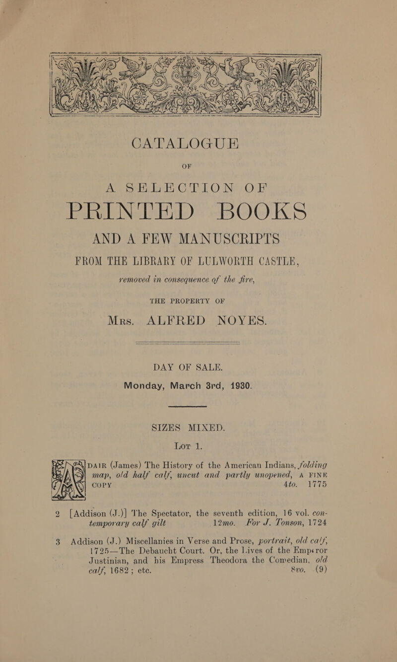  removed in consequence of the fire, THE PROPERTY OF Mrs. ALFRED NOYES.   DAY OF SALE. Monday, March 8rd, 1980. SIZES MIXED. Lot 1. DAIR (James) The History of the American Indians, folding map, old half calf, uncut and partly unopened, A FINE COPY Ato. 1775  2 [Addison (J.)] The Spectator, the seventh edition, 16 vol. con- temporary calf gilt 12mo. Kor J. Tonson, 1724 3 Addison (J.) Miscellanies in Verse and Prose, portrait, old ca/y, 1725—The Debaucht Court. Or, the Lives of the Emp¢ror Justinian, and his Empress Theodora the Comedian, o/d